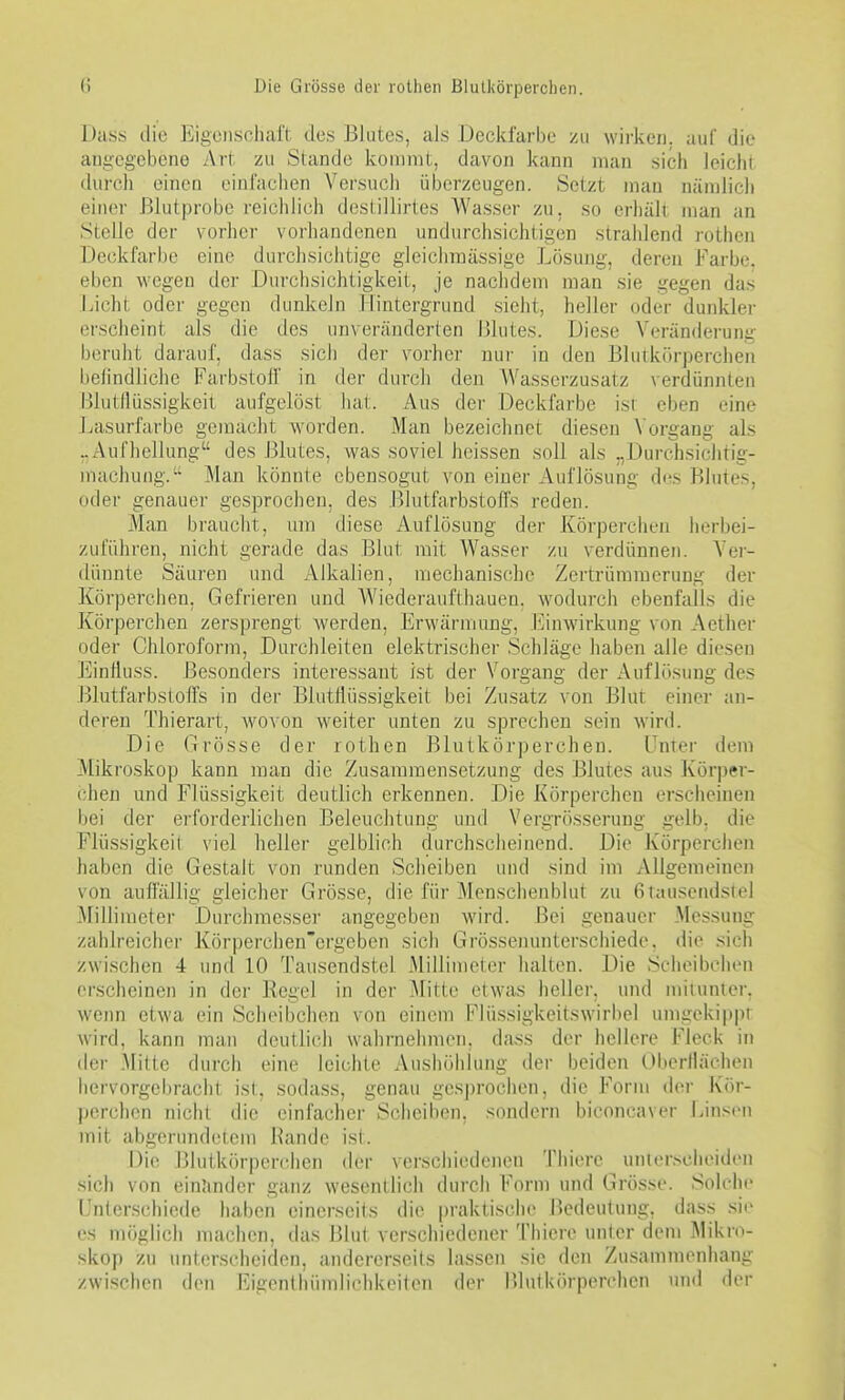 Dass die Eigonscliaft des Blutes, als Deckfarbe zu wii'keii. auf die angegebene Art zu Stande kommt, davon kann man sich leicht durch einen einfachen Versuch überzeugen. Setzt man nämlich einer Blutprobe rciciilich deslillirtes Wasser zu, so erhält man an Stelle der vorher vorhandenen undurchsichtigen strahlend rothen Deckfarbe eine durchsiciitige gleichmässige Lösung, deren Farbe, eben wegen der Durchsichtigkeit, je nachdem man sie gegen das Jjicht oder gegen dunkeln Hintergrund sieht, heller oder dunkler erscheint als die des unveränderten Blutes. Diese Veränderung beruht darauf, dass sich der vorher nur in den Blutki'irperchen belindliche Farbstoif in der durch den Wasserzusatz verdünnten BlutlUissigkeit aufgelöst hat. Aus der Deckfarbe ist eben eine Lasurfarbe gemacht worden. Man bezeichnet diesen Vorgang als „Aufhellung des Blutes, was soviel heissen soll als „Durchsichtig- macluing.' Man könnie ebensogut von einer Auflösung des Blutes, oder genauer gesprochen, des Blutfarbstoffs reden. Man braucht, um diese Auflösung der Körperchen herbei- zuführen, nicht gerade das Blut mit Wasser zu verdünnen. Yer- dünnte Säuren und Alkalien, mechanische Zertrümmerung der Körperchen, Gefrieren und Wiederaufthauen. wodurch ebenfalls die Körperchen zersprengt Averden, Erwärmimg, [Einwirkung von Aether oder Chloroform, Durchleiten elektrischer Schläge haben alle diesen Einlluss. Besonders interessant ist der Vorgang der Auflösung des J-jlutfarbsloffs in der Blutflüssigkeit bei Zusatz von Blut einei- an- deren Thierart, wovon weiter unten zu sprechen sein wird. Die Grösse der rothen Blutkörperchen. Lnier dem Mikroskop kann man die Zusammensetzung des Blutes aus Körper- chen und Flüssigkeit deutlich erkennen. Die Körperchen erscheinen bei der erfoi'derliclien Beleuchtung und Vergrösserung gelb, die Flüssigkeit viel heller gelblich durchscheinend. Die Körperchen haben die Gestalt von runden Scheiben und sind im Allgemeinen von aufl'ällig gleicher Grösse, die für Menschenblut zu 6tausendstel Millimeter Durchmesser angegeben wird. Bei genauer Messung zahlreicher Körperchen'ergeben sich Grössenunterschiedo. die sich zwischen 4 und 10 Tausendstel Millimeter halten. Die Scheibchen erscheinen in der Regel in der Mitte etwas heller, und miiunlei-, wenn etwa ein Scheibchen von einem Flüssigkeitswirbel umiiekippr wird, kann man deutlich wahrnehmen, dass der hellere Fleck in der Mitte durch eine leichte Aushöhlung der beiden Oberflächen hervorgebracht ist, sodass, genau ge.sj)rochen, die Form der Kör- perchen nicht die einfacher Scheiben, sondern biconcaver Linsen mit abgerundetem Bande ist. Die Blutkörperchen der verschiedenen Thiere unlerscheiden sich von einander ganz wesentlich durch Form und Grösse. Solche Unterschiede haben einerseits die |)raktische Bedeutung, dass sie CS möglich machen, das Blut verschiedener Thiere unter dem Mikro- skop zu unterscheiden, andererseits lassen sie den Zusammenhang zwischen den Eigentliündichkeilen der lUutkörperchen und der