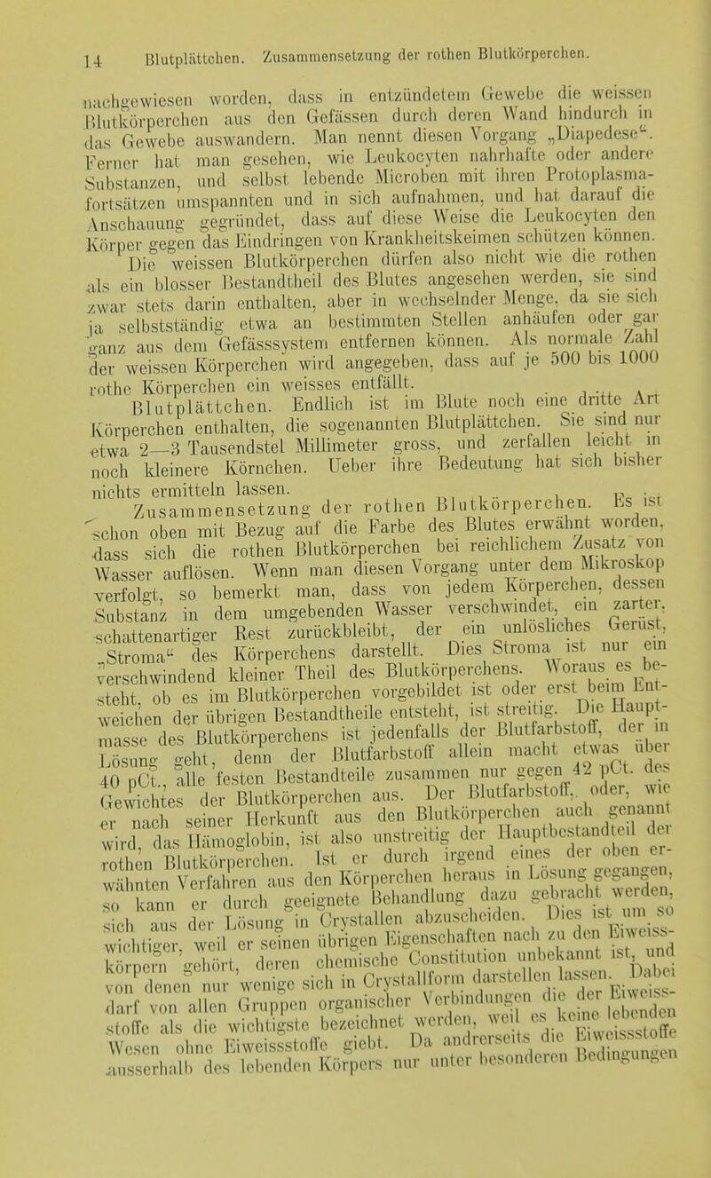 U Blutplättchen. Zusammensetzung der rothen Blutluirperchen. inch»ewicscii wofdcii. dass in entzündetem Gewebe die weissen lUutkörperchcn aus den Gefässen durcli deren Wand hindurch ni (his Gewebe auswandern. Man nennt diesen Vorgang „DiapedeseK Ferner hat man gesehen, wie Leukocyten nalirhafte oder andere Substanzen, und selbst lebende Microben mit iiiren Protoplasma- fortsätzen umspannten und in sich aufnahmen, und hat darauf die Anschauung gegründet, dass auf diese Weise die Leukocyten den Körper gegen das Eindringen von Krankheitskeimen schützen können. ' Die weissen Blutkörperchen dürfen also nicht wie die rothen 4ils ein blosser Bestandtheil des Blutes angesehen werden, sie smd y.war stets darin enthalten, aber in wechselnder Menge, da sie sich ia selbstständig etwa an bestimmten Stellen anhäufen oder gar ganz aus dem Gefässsystem entfernen können. Als norraale Zah der weissen Körperchen wird angegeben, dass auf je oOO bis lUUU rothe Körperclien ein weisses entfällt. n -w . , Blutplättchen. Endlich ist im Blute noch eine dritte^ An Körperchen enthalten, die sogenannten Blutplättchen. Sie sind nur «twa 2—3 Tausendstel Millimeter gross, und zerfallen leicht m noch kleinere Körnchen, lieber ihre Bedeutung hat sich bisher nichts ermitteln lassen. n, n •• i,.,, l?« i«i Zusammensetzung der rothen Blutkörperchen Es ist schon oben mit Bezug auf die Farbe des Blutes erwähnt worden, dass sich die rothen Blutkörperchen bei reichlichem Zusatz von Wasser auflösen. Wenn man diesen Vorgang unter dem Mikroskop verfolgt, so bemerkt man, dass von jedem Körperchen, dessen SubstanL in dem umgebenden Wasser verschwindet, ein zar er, schattenartiger Rest zurückbleibt, der em unloshches Gerüst, Strom? d Körperchens darstellt. Dies Stroma ist nur em verschwindend kleiner Theil des Blutkörperchens Woraus es be- Iteht ob es im Blutkörperchen vorgebildet ist oder erst beim Ent- weichen der übrigen Bestandtheile entstellt, ist streitig Dm. Haupt- mas e de Blutkörperchens ist jedenfalls der Blutfarbstoff, der in Sng geht denn der Blutfarbstoff allein macht etwas über 40 oCt alle festen Bestandteile zusammen nur gegen 42 pCt. des Gewichte de^^^ Blutkörperchen aus. Der Blutfarbstoff, oder, wie Ir nach seiner Herkunft aus den Blutkörperchen auch genannt v^-irc^ das H üi oglobin, ist also unstreitig der Hauptbestandteil der Än BluSjerchen Ist er durch irgend eines der oben er- wähnten VeS^^^^^ aus den Körperchen heraus in Losung gegangen, S^'k^:; er durch geeignete Bduiudlung da^ ^^1::'^^ sich aus der Lösung in Crystallen abzuscheiden r)K. f wichtiger, weil er seinen übrigen Eigenschaften nach /u den Liwe ss Sei^ Xrt deren ciiemischc Constitution unbekannt ist und trd ^en nm- 'wenige sich in Crystallfonn Harste cn bsj^i^ 1^^^ darf von allen Gruppen organischer Vcrbindun^^ n die der L^^^^^^^ Stoffe als die wichtigste bezeic met werden, w es l^emH Wesen ohne liiweissstoffe giebt. Da a^^lr .se.ts cl ^^^^^^^^ .uisserhalb dos hellenden Körpers nur unter iiesondeien Bcdm^^un^en