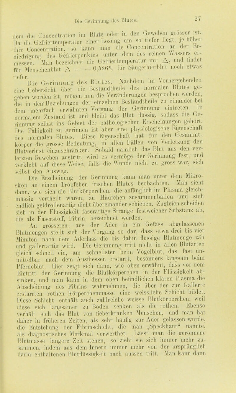 dem die Concentnition im Blute oder in den Geweben grosser ist. Da die (ieiVicrteniperaliir einer Lösung um so tiefer liegt, je hoher ihre Concentration, so kann man die Concentration an der Er- niedrigung des GelVierptmktes unter dem des reinen AVassers er- iiiessen. 'Man hezeiclmet die (ierriertcmperatur mit A, und findei für Menschenblut A ^ - 0.5260, fü,- Säugeihierbiut noch etwas ^'^^^^bie (Gerinnung des IMutes. Nachdem im Vorhergehenden eine IJcbersicht über die l'.estandtheilc des normalen l'.lutes ge- oeben worden ist, mögen nun die Veränderungen besprochen werden, die in den' Bezieliungen der einzelnen Bestandtheile zu einander bei dem mehrfach erwähnten Vorgang der Gerinnung eintreten. In normalem Zustand i.st und bleibt das P.lut llüs.sig, sodass die Ge- rinnung selbst ins Gebiet der pathologischen i'>scheinungen gehört. Die Fähi'Wveit zu gerinnen ist aber eine pliysiologische liigenschalt des normalen Blutes. Diese Eigenschaft hat für den (iesamrat- körper die grosse Bedeutung, in allen Fällen von \ eiietzung den Blutverlust einzuschränken. Sobald uänilicli das Blut aus den ver- letzten Geweben austritt, wird es vermöge der Gerinnung fest, und verklebt auf diese Weise, falls die AVunde nicht zu gross war, sich selbst den Ausweg. Die Erscheinung der Gerinnung kann man unter dem Mikro- skop an einem Tröpfchen frischen Blutes beobachten. Man .sieht dann, wie sich die Blutkörperchen, die anfänglich im Plasma gleich- inässig vertheilt waren, zu Häufchen zusammenballen und sich endlich geldrollenartig dicht übereinander schieben. Zugleich scheiden sich in der Flüssigkeit faserartige Stränge festweicher Substanz ab, die als Faserstoff, Fibrin, bezeichnet werden. An grösseren, aus der Ader in ein Gefäss abgelassenen Blutmengen stellt sich der Vorgang so dar, dass etwa drei bis vier Minuten' nach dem Aderlass die bis dahin flüssige ßlutmenge zäh und gallertartiü wird. Die Gerinnung tritt nicht in allen Blutarten gleich schnell ein, am schnellsten beim Vogelblut, das fast un- mittelbar nach dem Ausfliessen erstarrt, besonders langsam beim Pferdeblut. Hier zeigt sich dann, wie oben erwähnt, dass vor dem Eintritt der Gerinnung die Blutkörperchen in der Flüssigkeit ab- sinken, und man kann in dem oben befindlichen klaren Pla,sma die .\bscheidung des Fibrins wahrnehmen, die über der zur Gallerte erstarrten rotlien Körperchenmasse eine weissliche Schicht bildet. Diese Schicht enthält auch zahlreiche weisse Blutkörperchen, weil diese sich langsamer zu Boden senken als die rothen. Ebenso verhält sich das Blut von fieberkranken Menschen, und man hat daher in früheren Zeiten, als sehr häufig zur Ader gelassen wurde, die Entstehung der Fibrinschicht, die man „Speckhaut nannte, als diagnostisches Merkmal verwerthet. Lässt man die geronnene Blutmasse längere Zeit .stehen, so zieht sie sich immer mehr zu- sammen, indem aus dem Innern immer mehr von der ursprünglich darin enthaltenen Blutllü.ssigkeit nach aussen tritt. Man kann dann