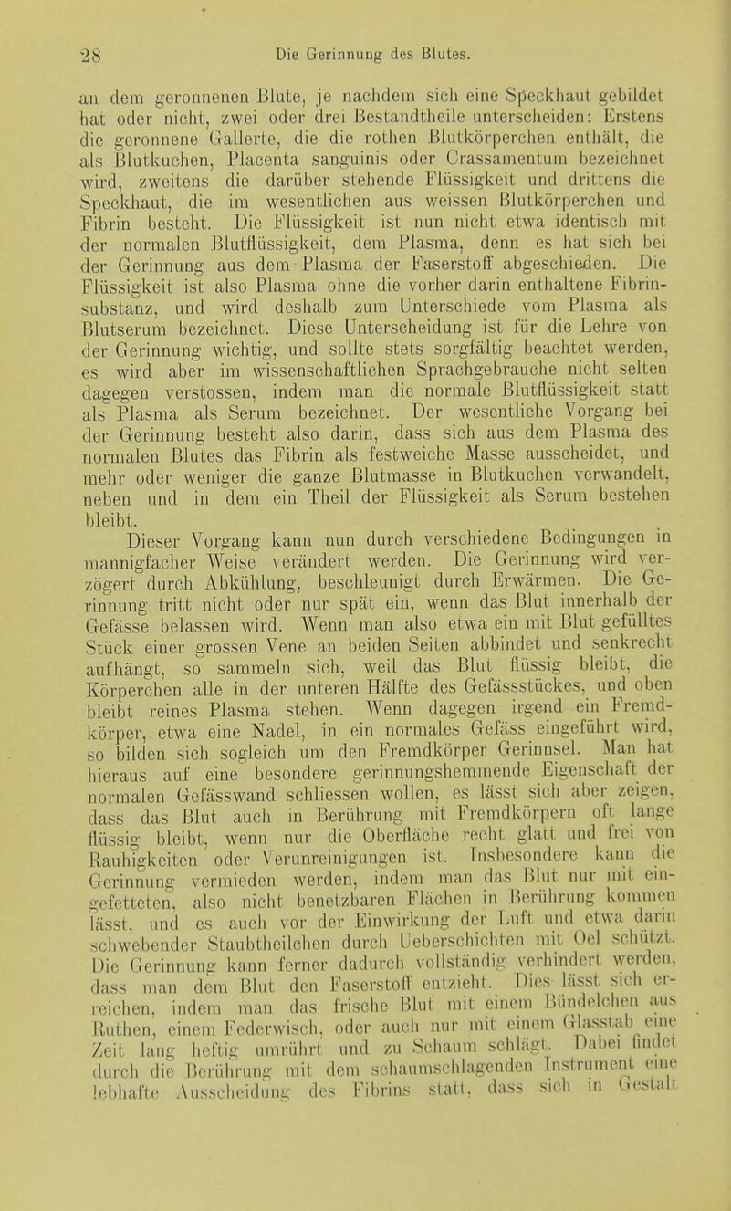 an dem geronnenen Blute, je naclulera sicli eine Speckliaut gebildet hat oder niciit, zwei oder drei J3e.standtiieiie unterscheiden: Erstens die geronnene Gallerte, die die rothen Blutkörperchen enthält, die als I31utkuchen, Placenta sanguinis oder Crassamentum bezeiclinet wird, zweitens die darüber stehende Flüssigkeit und drittens die Speckhaut, die im wesentlichen aus weissen Blutkörperchen und Fibrin besteht. Die Flüssigkeit ist nun nicht etwa identiscii mit der normalen Blutflüssigkeit, dem Plasma, denn es iiat sich bei der Gerinnung aus dem Plasma der Faserstoff abgeschieden. Die Flüssigkeit ist also Plasma ohne die vorher darin entiialtene Fibrin- substanz, und wird deshalb zum Unterschiede vom Plasma als Blutserum bezeiclinet. Diese Unterscheidung ist für die Lehre von der Gerinnung wichtig, und sollte stets sorgfältig beachtet werden, es wird aber im wissenschaftlichen Sprachgebrauche nicht selten dagegen Verstössen, indem man die normale Blutflüssigkeit statt als Plasma als Serum bezeichnet. Der wesentliche Vorgang bei der Gerinnung besteht also darin, dass sich aus dem Plasma des normalen Blutes das Fibrin als festweiche Masse ausscheidet, und mehr oder weniger die ganze Blutraasse in Blutkuchen verwandelt, neben und in dem ein Theil der Flüssigkeit als Serum bestehen bleibt. Dieser Vorgang kann nun durch verschiedene Bedingungen in mannigfacher Weise verändert werden. Die Gerinnung wird ver- zögert durch Abkühlung, beschleunigt durch Erwärmen. Die Ge- rinnung tritt nicht oder nur spät ein, wenn das Blut innerhalb der Gefässe belassen wird. Wenn man also etwa ein mit Blut gefülltes Stück einer grossen Vene an beiden Seiten abbindet und senkrecht aufhängt, so sammeln sich, weil das Blut flüssig bleibt, die Körperchen alle in der unteren Hälfte des Gefässstückes, und oben bleibt reines Plasma stehen. Wenn dagegen irgend ein Fremd- körper, etwa eine Nadel, in ein normales Gefäss eingeführt wird, so bilden sich sogleich um den Fremdkörper Gerinnsel. Man hat hieraus auf eine besondere gerinnungshemmende Eigenschaft der normalen Gefässwand schliessen wollen, es lässt sich aber zeigen, dass das Blut auch in Berührung mit Fremdkörpern oft lange flüssig bleibt, wenn nur die Oberfläche recht glatt und frei von Rauhigkeiten oder Verunreinigungen ist. Insbesondere kann die Gerinnung vermieden werden, indem man das Blut nur mit ein- gefetteten, also nicht benetzbaren Flächen in Berührung kommen iässt, und es auch vor der Einwirkung der Luft und etwa dann schwebender Staubtlieilchen durch Ueberschichten mit Oel schützt. Die Gerinnung kann ferner dadurch vollständig verhindert werden, dass man dem Blut den Fasorstofl' enizieht. Dies- lasst sich er- reichen, indem man das fri.sche Blut mit einem Bundolchon aus lluthen, einem Federwisch, oder auch mir mit einem «Jli>«sHil>/'^ Zeit lang hdün umrührt und zu Schaum schlägt. Dabei Imdct durch die Berührung mit dem schaumschlagenden Instrument eine lebhafte .\usseheidniii; des Fibrins statt, dass sicli in (.estaii