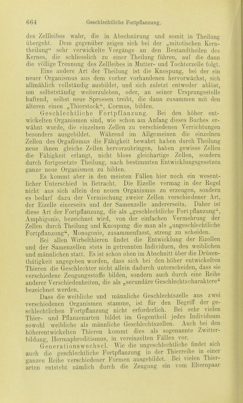 des Zellicibes wahr, die in AbsclinQrung und somit in Theilung übergeilt. Dem gegenüber zeigen sich bei der „mitotischen Korn- theilung sehr verwickelte Vorgänge an den J3estandthcilen des Kernes, die schliesslich zu einer Theilung führen, auf die dann die völlige Trennung des Zellleibes in Mutter- und Tochterzelle folgt. Eine andere Art der Theilung ist die Knospung, bei der ein neuer Organismus aus dem vorher vorhandenen hervorwächst, sicli allmählich vollständig ausbildet, und sich zuletzt entweder ablöst, um selbstständig weiterzuleben, oder, an seiner Ursprungsstelle haftend, selbst neue Sprossen treibt, die dann zusammen mit den älteren einen „Thierstock, Cormus, bilden. Geschlechtliche Fortpflanzung. Bei den höher ent- wickelten Organismen sind, wie schon am Anfang dieses Buches er- wähnt wurde, die einzelnen Zellen zu verschiedenen Verriclitungen besonders ausgebildet. Wälirend im Allgemeinen die einzelnen Zellen des Orgaiiismus die Fähigkeit bewahrt haben durch Theilung neue ihnen gleiche ZcLLen hervorzubringen, haben gewisse Zellen die Fälligkeit erlangt, nicht bloss gleichartige Zellen, sondern durch fortgesetzte Theilung, nach bestimmten Entwicklungsgesetzen ganze neue Organismen zu bilden. Es kommt aber in den meisten Fällen hier noch ein wesent- licher Unterschied in Betracht. Die Eizelle vermag in der Kegel nicht aus sich allein den neuen Organismus zu erzeugen, sondern es bedarf dazu der Vermischung zweier Zellen verschiedener Art, der Eizelle einerseits und der Samenzelle andererseits. Daher ist diese Art der Fortpflanzung, die als „geschlechtliche Fortpflanzung, Amphigonie, bezeichnet wird, von der einfachen Vermehrung der Zellen durch Theilung und Knospung die man als „ungeschlechtliche Fortpflanzung, Monogonie, zusammenfasst, streng zu scheiden. Bei allen Wirbelthieren findet die Entwicklung der Eizellen und der Samenzellen stets in getrennten Individuen, den weiblichen und männlichen statt. Es ist schon oben im Abschnitt über die Drüsen- thätigkeit angegeben worden, dass sich bei den höher entwickelten Thieren die Geschlechter nicht allein dadurch unterscheideri, dass sie verschiedene Zeugungsstoffe bilden, sondern auch durch eine Eeihe anderer Verschiedenheiten, die als „secundäre Geschlechtscliaraktere bezeichnet werden. Dass die weibliche und männliche Geschlechtszelle aus zwei verschiedenen Organismen stamme, ist für den Begriff der ge- schlechtlichen Fortpflanzung nicht erforderlich. Bei sehr vielen Thier- und Pflanzenarten bildet im Gegentheil jedes Individuum sowohl weibliche als männliche Geschlechtszellen. Auch bei den höhcrcntwickclten Thieren kommt dies als^ sogenannte Zwitter- bildung, Hermaphroditismus, in vereinzelten Fällen vor. Generationswechsel. Wie die ungeschlechtliche findet sich auch die geschlechtliche Fortpflanzung in der Thierroihc m emer ganzen Reihe verschiedener Formen ausgebildet. Bei vielen Thier- arten entsteht nämlich durch die Zeugung ein vom Elternpaar