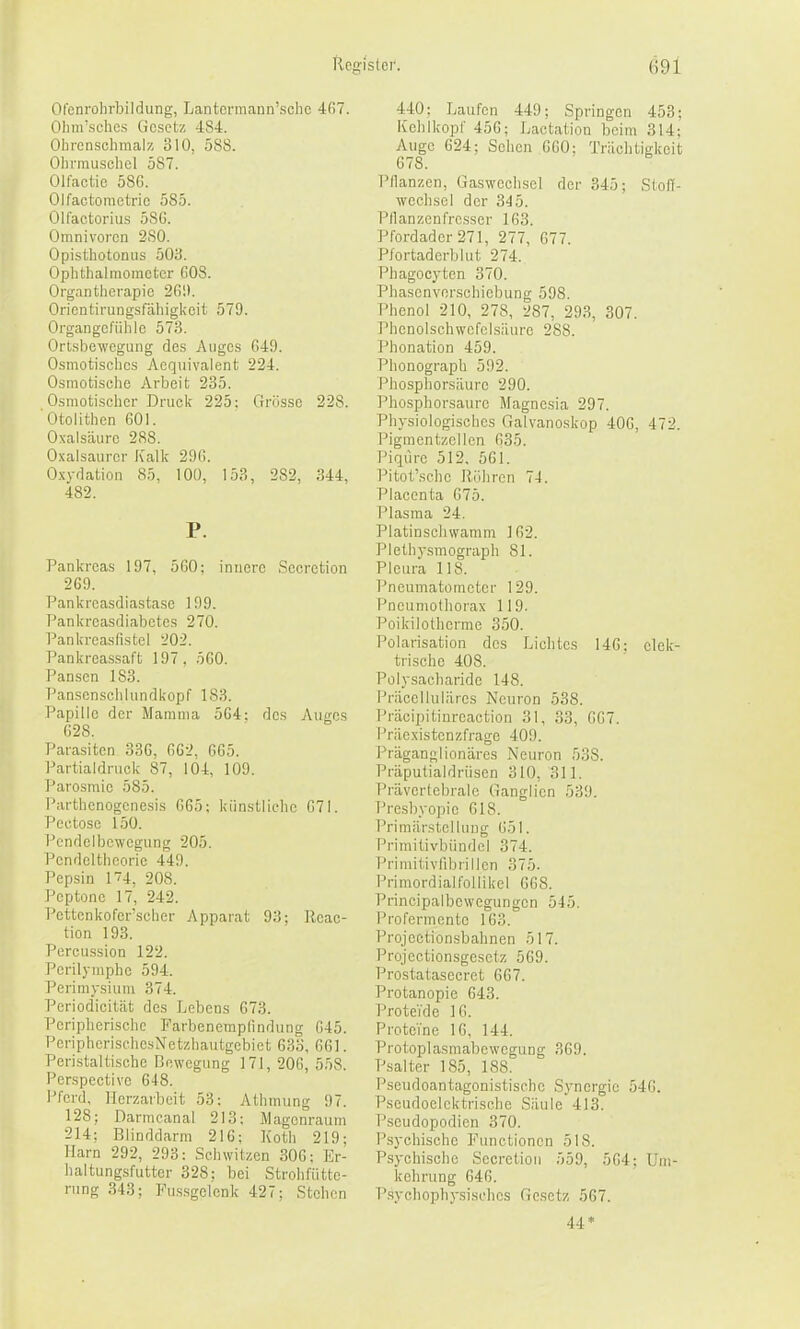 Ofenrolirbildung, Lantcrmann'sclie 4fi7. Oliiirschcs Gesetz 484. Ohrenschmalz 310, 588. Ohrmuschel 587. Olfactic 58G. Olfactomotric 585. Olfactorius 58G. Omnivoren 280. Opisthotonus 503. Ophthalmometer G08. Organtherapie 2G!). Oricntirungsfähigkcit 579. Organgcfühic 573. Ortsbewegung des Auges G49. Osmotisches Aequivalent 224. Osmotische Arbeit 235. Osmotischer Druck 225; Grösse 228. Ololithen 601. ONalsäure 2S8. O.xalsaurer Kalk 29G. 0.x\-flation 85, lOü, 153, 282, 344, 482. P. Pankreas 197, 5G0: innere Secretion 2G9. Pankreasdiastase 199. Pankreasfliabetes 270. Pankreasfistel 202. Pankrea.s.saft 197, 5G0. Pan.sen 183. Panscnschlundkopf 183. Papille der Mamma 5G4: des Auges G28. Parasiten 33G, GG2, GG5. Partialdruck 87, 104, 109. Parosmie 585. Parthenogcnesis GG5; künstliche G7I. Pectose 150. Pcndelbcwcgung 205. Pendeltheorie 440. Pepsin I'74, 208. Peptone 17, 242. Pettcnkoferscher Apparat 93; Rcac- tion 193. Percussion 122. Perilymphe 594. Perimysium 374. Periodicität des Lebens G73. Peripherische Farbenemplindung G45. PeriphcrischesNetzhautgebict 633, GGl. Peristaltischc Bewegung 171, 206, 558. Perspective 648. Pferd, lierzarbeit 53: Athmung 97. 128; Darmcanal 213; Magenraum 214; Blinddarm 216; Koth 219; Harn 292, 293: Sehwitzen 306: Er- haltungsfutter 328: bei Strohfütte- rung 343; Fus.sgelenk 427; Stehen 440: Laufen 449; Springen 453; Kclilkopf 456; Laetation beim 314; Auge 624; Sehen 660; Trächtigkeit 678. Pllanzen, Gaswechscl der 345; StolT- wcchscl der 345. Pflanzenfresser 163. Pfordader271, 277, 677. Pfortaderblut 274. Phagocytcn 370. Phasenverschiebung 598. Phenol 210, 278, 287, 293, 307. Phenolschwcfclsäure 288. Phonation 459. Phonograph 592. Phosphorsäure 290. l'hosphorsaure Magnesia 297. Physiologisches Galvanoskop 406, 472. Pigmentzcllen G35. Piqurc 512. 5GI. l'itot'schc Rühren 74. Placenta G75. Plasma 24. Platinschwamm 162. Plethysmograph 81. Pleura IIS. Pneumatometer 129. Pneumotliorax 119. Poikilotherrae 350. Polarisation des Lichtes 146: elek- trische 408. Polysacharide 148. Priicelluliires Neuron 538. Präcipitinrcaction 31, 33, GG7. Priicxistenzfrage 409. Präganglionäres Ne\iron 538. Präputialdrüsen 310, 311. Prävertebrale Ganglien 539. Presbyopie 618. Primärstelluug G51. Primitivbündcl 374. Primitivfibrillen 375. Primordialfollikel 668. Principalbcwegungen 545. Profermentc 163. Projectionsbahnen 517. Projectionsgcsetz 569. Prostatasecret 667. Protanopie 643. Proteide 16. Proteine 16, 144. Protoplasmabcwegung 369. Psalter 185, 188. Pseudoantagonistische Synergie 546. Pseudoclcktrische Säule 413. Pseudopodien 370. Psychische Functionen 518. Psychische Secretion 559, 5G4: Uni- kelirung 646. P.syehophysisehes Gesetz 567. 44*