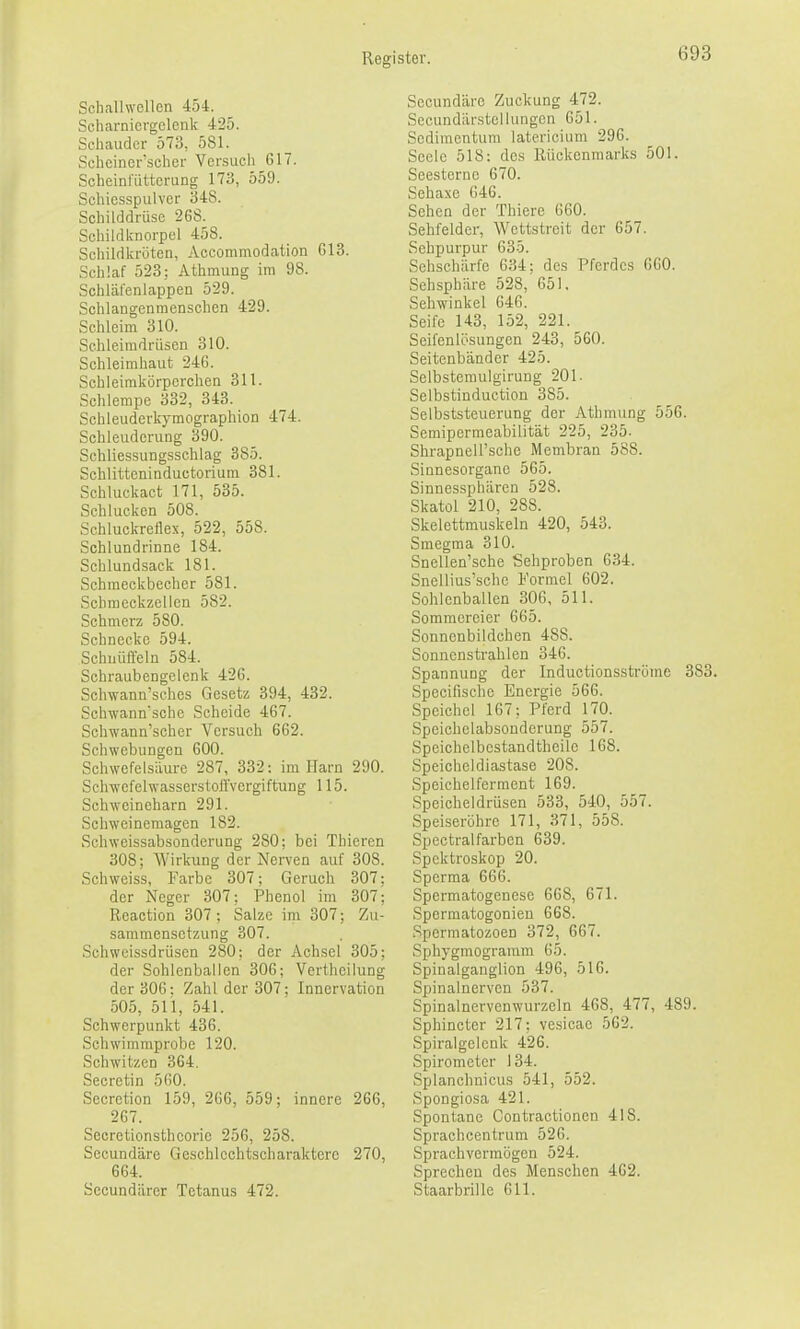 Schallwellen 454. Scharnicrgelcnk 435. Schauder 573, 581. Schcincrscher Versuch Gl7. Scheintutterung 173, 559. Schicsspulver 348. Schilddrüse 268. Schildknorpel 458. Schildkröten, Accommodation G13. Schlaf 523: Athraung im 98. Schläfenlappen 529. Schlangenmenschen 429. Schleim 310. Schleimdrüsen 310. Schleimhaut 240. Schleimkörporchen 311. Schlempe 332, 343. Sehleuderkymographion 474. Schleudcrung 390. Schliessungsschlag 385. Schlitteninductorium 381. Schluckact 171, 535. Schlucken 508. Schluckrellex, 522, 558. Schlundrinne 184. Schlundsack 181. Schmcckbecher 581. Schraeckzellcn 582. Schmerz 580. Schnecke 594. Schuüireln 584. Schraubengelenk 426. Schwann'sches Gesetz 394, 432. Schwann'sche Scheide 467. Schwann'scher Versuch 662. Schwebungen 600. Schwefelsäure 287, 332: im Harn 290. Sehwefelwasserstoft'vergiftung 115. Schweineharn 291. Schweineraagen 182. Schweissabsonderung 280; bei Thieren 308; Wirkung der Nerven auf 308. Schweiss, Farbe 307; Geruch 307: der Neger 307; Phenol im 307: Reaction 307; Salze im 307; Zu- sammensetzung 307. Schweissdrüsen 280; der Achsel 305; der Sohlenballen 306; Vertheilung der 306; Zahl der 307; Innervation 505, 511, 541. Schwerpunkt 436. Schwimmprobe 120. Schwitzen 364. Secretin 560. Sccretion 159, 266, 559; innere 266, 267. Secretionstheoric 256, 258. Secundäre Geschlcchtscharaktere 270, 664. Secundärer Tetanus 472. Secundäre Zuckung 472. Secundärstcllungen 651. Scdimentum latericium 296. Seele 518: des Rückenmarks 501. Seesterne 670. Sehaxe 646. Sehen der Thierc 660. Sehfelder, Wettstreit der 657. Sehpurpur 635. Sehschärfe 634; des Pferdes 060. Sehsphäre 528, 651. Sehwinkel 646. Seife 143, 152, 221. Seifcnlösungen 243, 560. Seitenbänder 425. Selbstemuigirung 201. Selbstinduction 385. Selbststeuerung der Athmung 556. Semipermeabilität 225, 235. Shrapnell'sche Membran 588. Sinnesorgane 565. Sinnessphären 528. Skatol 210, 288. Skelettmuskeln 420, 543. Sraegma 310. Snellen'sche Sehproben 634. Snellius'sche Formel 602. Sohlenballen 306, 511. Sommereier 665. Sonnenbildchen 488. Sonnenstrahlen 346. Spannung der Inductionsströme 383. Specifische Energie 566. Speichel 167; Pferd 170. Speichelabsonderung 557. Speichelbestandtheilc 168. Speicheldiastase 208. Speichelfermcnt 169. Speicheldrüsen 533, 540, 557. Speiseröhre 171, 371, 558. Spectralfarben 639. Spektroskop 20. Sperma 666. Spermatogenese 668, 671. Sperraatogonien 668. Spermatozoen 372, 667. Sphygmogramm 65. Spinalganglion 496, 516. Spinalnerven 537. Spinalnervenwurzeln 468, 477, 489. Sphincter 217; vesicae 562. Spiralgelenk 426. Spirometer 134. Splanchnicus 541, 552. Spongiosa 421. Spontane Contractionen 418. Spraehcentrum 526. Sprachvermögen 524. Sprechen des Menschen 462. Staarbrille 611.
