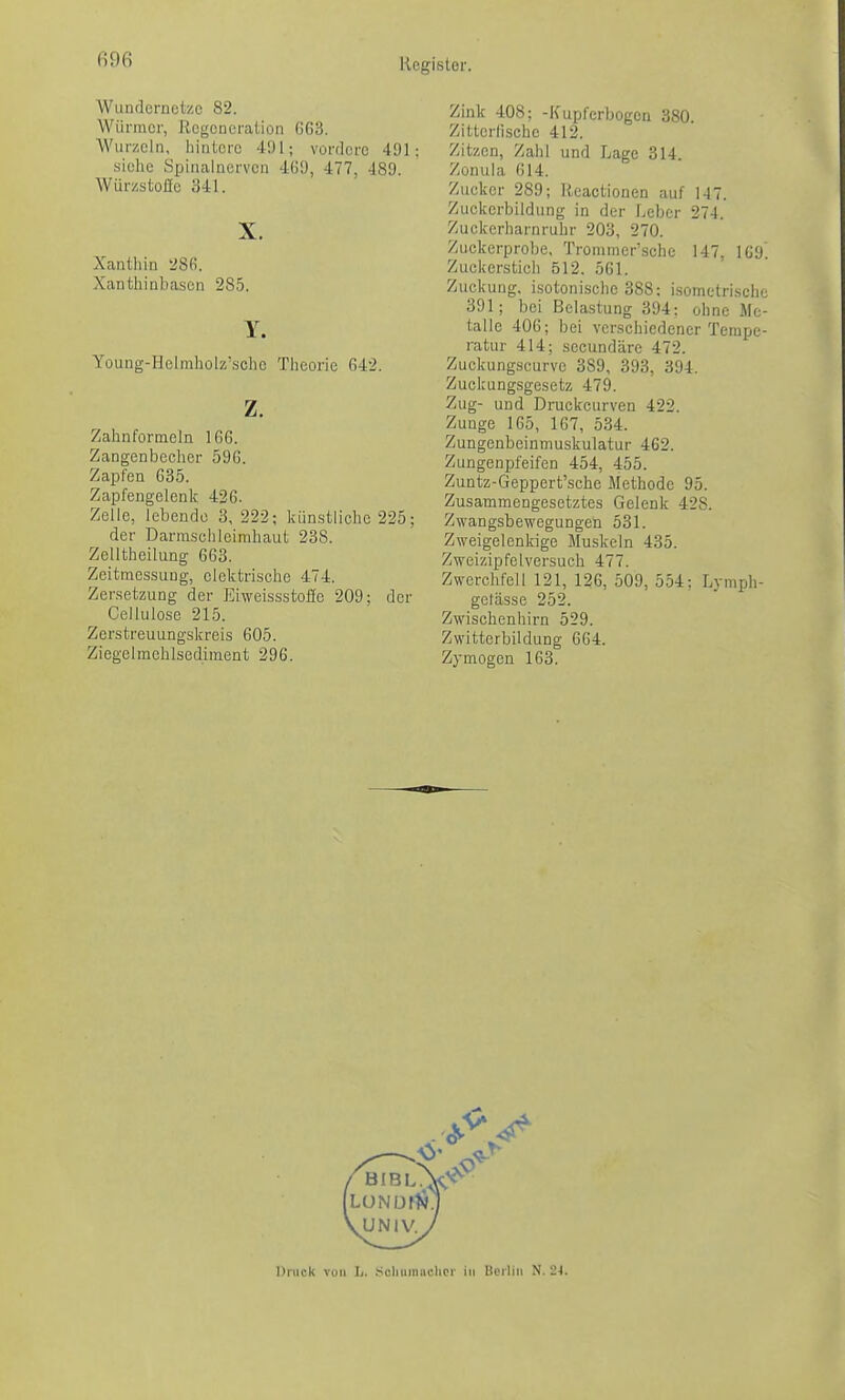 (m Wundcrnotec 82. Würmer, Regeneration G63. Wurzoln, liintcrc 491; vordere 491; siehe Spinalnerven 469, 477, 489. WürzstoJIc a41. X. Xantliin 28(\ Xanthinbascn 285. Y. Young-Helrabolzsclie Tlieorie G42. z. Zalanformeln 166. Zangenbcclicr 596. Zapfen 635. Zapfengelenk 426. Zelle, lebende 3, 222; künstliche 225; der Darmschleirabaut 238. Zelltheilung 663. Zeitmessung, elektrische 474. Zersetzung der Eiweissstofie 209; der Cellulose 215. Zerstreuungskreis 605. Ziegelmehlsediment 296. Zink 408; -Kupferbogen 380 Zitterlischc 412. Zitzen, Zahl und Lage 314. Zonula 614. Zucker 289; Heactionen auf 147. Zückcrbildung in der Leber 274. Zuckerharnruhr 203, 270. Zuckerprobe, Tronimer'sche 147 1C9 Zuckerstich 512. 561. Zuckung, isotonische 388; i.somctrisclie 391; bei Bela.stung 394: ohne Me- talle 406; bei verschiedener Tempe- ratur 414; secundäre 472. Zuckungscurve 389, 393, 394. Zuckungsgesetz 479. Zug- und Druckcurven 422. Zunge 165, 167, 534. Zungenbeinmuskulatur 462. Zungenpfeifen 454, 455. Zuntz-Geppert'sche Methode 95. Zusammengesetztes Gelenk 428. Zwangsbewegungen 531. Zweigelenkige Muskeln 435. Zweizipfelversuch 477. Zwerchfell 121, 126, 509, 554; Lymph- getässe 252. Zwiscbenhirn 529. Zwitterbildung 664. Zymogen 163. Oiiick von L. .Scliuiniichci- in Berlin N. 24.