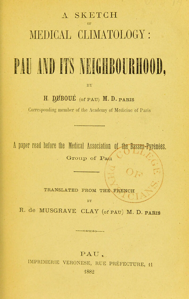 OF MEDICAL CLIMATOLOGY: BY H. pBOUE (of PAU) M. D. PARIS Corresponding member of Hie Academy of Medicine of Paris A paper read More the Medical Association ot- the Basses-Pyrenees. s ♦ o ijj r\ vr \ * \ pTj' Group of Pau A- O TRANSLATED PROM TH^Jn FRENCH g<civ BY R. de MUSGRAYE CLAY (of pau) M. D. paSIS PAU , IMPRIMERIE VERONESE, RUE PREFECTURE, 11 1882