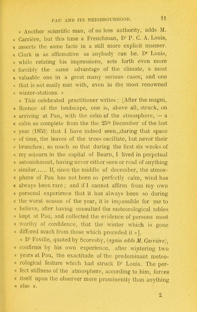 « Another scientific man, of no less authority, adds M. « Carriere, but this time a Frenchman, Dr P. C. A. Louis, a asserts the same facts in a still more explicit manner. « Clark is as affirmative as anybody can be. Dr Louis, « while relating his impressions, sets forth even more « forcibly the same advantage of the climate, a most a valuable one in a great many serious cases, and one « that is not easily met with, even in the most renowned « winter-stations. » « This celebrated practitioner writes : [After the magni_ « ficence of the landscape, one is, above all, struck, on a arriving at Pau, with the calm of the atmosphere, — a « calm so complete from the the 25lh December of the last « year (1853) that I have indeed seen,,during that space « of time, the leaves of the trees oscillate, but never their « branches; so much so that during the first six weeks of « my sojourn in the capital of Bearn, I lived in perpetual « astonishment, having never either seen or read of anything « similar If, since the middle of december, the atmos- « phere of Pau has not been so perfectly calm, wind has « always been rare ; and if I cannot affirm from my own a personal experience that it has always been so during « the worst season of the year, it is impossible for me to « believe, after having consulted the meteorological tables « kept at Pau, and collected the evidence of persons most « worthy ot confidence, that the winter which is gone « differed much from those which preceded it »]. « Dr Foville, quoted by Scoresby, (again adds M. Carriere), « confirms by his own experience, after wintering two « years at Pau, the exactitude of the predominant meteo- « rological feature which had struck D1' Louis. The per- « feet stillness of the atmosphere, according to him, forces (( itself upon the observer more prominently than anything « else ». 2