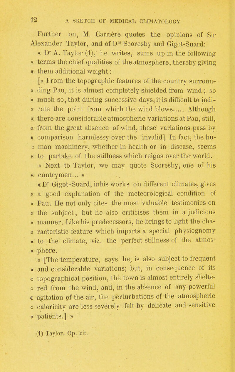 Further on, M. Carriere quotes the opinions of Sir Alexander Taylor, and of Drs Scoresby and Gigot-Suard: « Dr A. Taylor (1), he writes, sums up in the following a terms the chief qualities of the atmosphere, thereby giving <i them additional weight: [« From the topographic features of the country surroun- « ding Pau, it is almost completely shielded from wind ; so « much so, that during successive days, it is difficult to indi- ct cate the point from which the wind blows Although « there are considerable atmospheric variations at Pau, still, « from the great absence of wind, these variations pass by « comparison harmlessy over the invalid]. In fact, the hu- « man machinery, whether in health or in disease, seems « to partake of the stillness which reigns over the world. « Next to Taylor, we may quote Scoresby, one of his « cuntrymen... » « Dr Gigot-Suard, inhis works on different climates, gives « a good explanation of the meteorological condition of « Pau. He not only cites the most valuable testimonies on « the subject, but he also criticises them in a judicious « manner. Like his predecessors, he brings to light the cha- « racteristic feature which imparts a special physiognomy « to the climate, viz. the perfect stillness of the atmos- « phere. « [The temperature, says he, is also subject to frequent a and considerable variations; but, in consequence of its « topographical position, the town is almost entirely shelte- « red from the wind, and, in the absence of any powerful « agitation of the air, the perturbations of the atmospheric « caloricity are less severely felt by delicate and sensitive a patients.] » (1) Taylor. Op. cit.