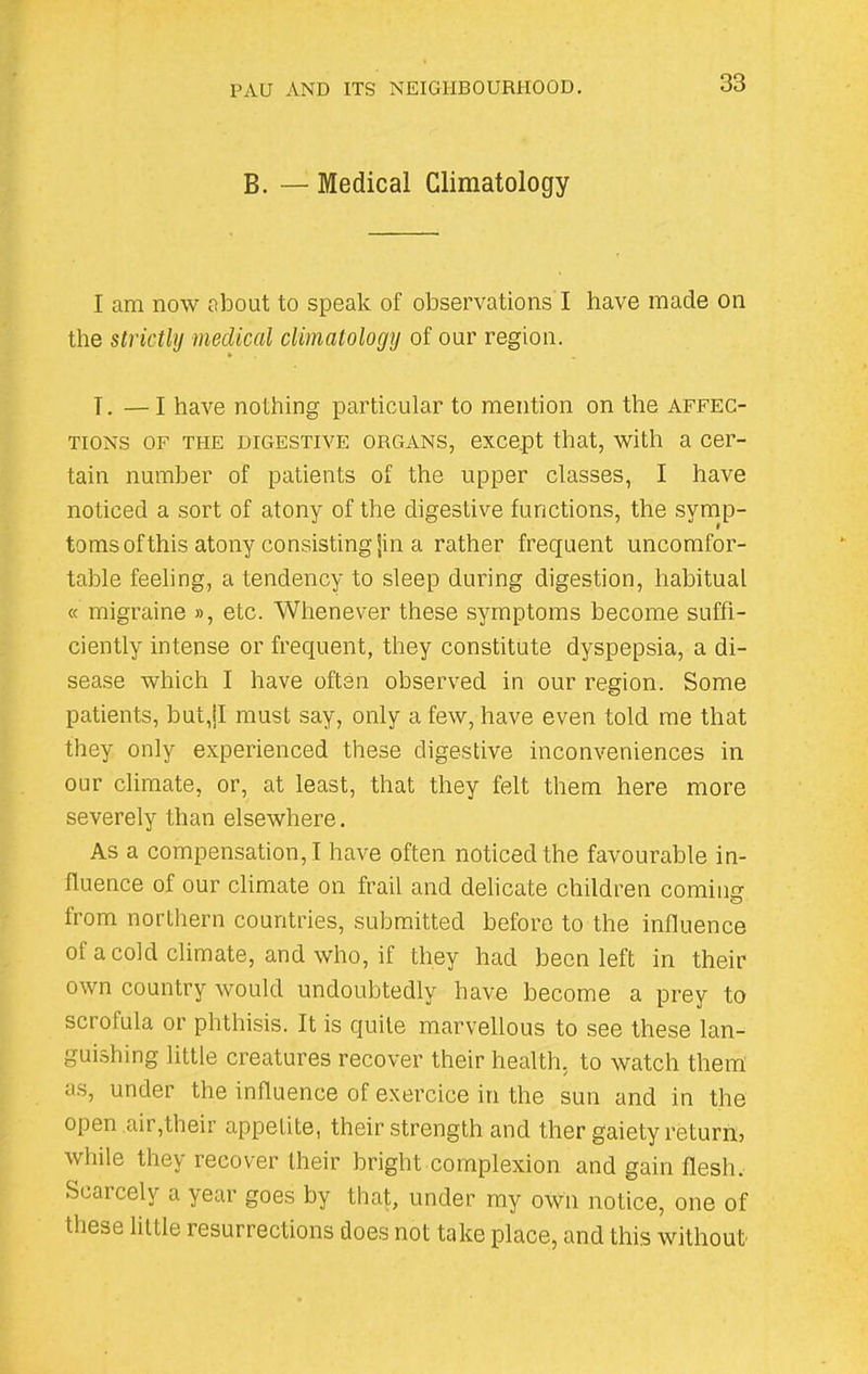 B. — Medical Climatology I am now about to speak of observations I have made on the strictly medical climatology of our region. T. — I have nothing particular to mention on the affec- tions of the digestive organs, except that, with a cer- tain number of patients of the upper classes, I have noticed a sort of atony of the digestive functions, the symp- toms of this atony consisting Jin a rather frequent uncomfor- table feeling, a tendency to sleep during digestion, habitual « migraine », etc. Whenever these symptoms become suffi- ciently intense or frequent, they constitute dyspepsia, a di- sease which I have often observed in our region. Some patients, but,jl must say, only a few, have even told me that they only experienced these digestive inconveniences in our climate, or, at least, that they felt them here more severely than elsewhere. As a compensation,! have often noticed the favourable in- fluence of our climate on frail and delicate children comme: from northern countries, submitted before to the influence of a cold climate, and who, if they had been left in their own country would undoubtedly have become a prey to scrolula or phthisis. It is quite marvellous to see these lan- guishing little creatures recover their health, to watch them as, under the influence of exercice in the sun and in the open air,their appetite, their strength and ther gaiety returns while they recover their bright complexion and gain flesh. Scarcely a year goes by that, under my own notice, one of these little resurrections does not take place, and this without