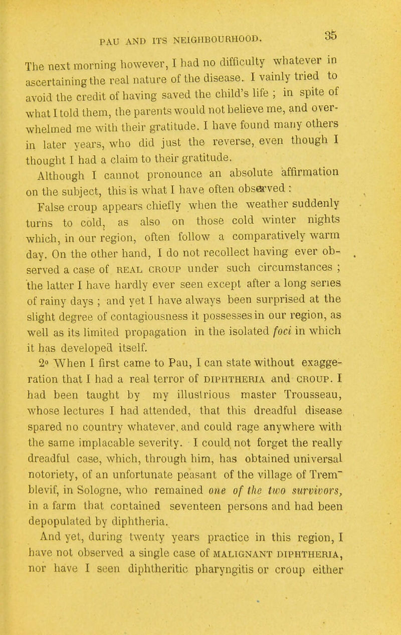 PAU AND ITS NEIGHBOURHOOD. The next morning however, I had no difficulty whatever in ascertaining the real nature of the disease. I vainly tried to avoid the credit of having saved the child’s hie ; in spite of what I told them, the parents would not believe me, and over- whelmed me with their gratitude. I have found many others in later years, who did just the reverse, even though I thought I had a claim to their gratitude. Although I cannot pronounce an absolute affirmation on the subject, this is what I have often observed . False croup appears chiefly when the weather suddenly turns to cold, as also on those cold winter nights which, in our region, often follow a comparatively warm day. On the other hand, I do not recollect having ever ob- served a case of real croup under such circumstances ; the latter I have hardly ever seen except after a long series of rainy days ; and yet I have always been surprised at the slight degree of contagiousness it possesses in our region, as well as its limited propagation in the isolated foci in which it has developed itself. 2° When I first came to Pau, I can state without exagge- ration that I had a real terror of diphtheria and croup. I had been taught by my illustrious master Trousseau, whose lectures I had attended, that this dreadful disease spared no country whatever, and could rage anywhere with the same implacable severity. I could not forget the really dreadful case, which, through him, has obtained universal notoriety, of an unfortunate peasant of the village of Trem blevif, in Sologne, who remained one of the two survivors, in a farm that contained seventeen persons and had been depopulated by diphtheria. And yet, during twenty years practice in this region, I have not observed a single case of malignant diphtheria, nor have I seen diphtheritic pharyngitis or croup either