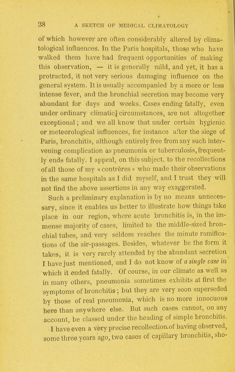 of which however are often considerably altered by clima- tological influences. In the Paris hospitals, those who have walked them have had frequent opportunities of making this observation, — it is generally mild, and yet, it has a protracted, it not very serious damaging influence on the general system. It is usually accompanied by a more or less intense fever, and the bronchial secretion may become very abundant for days and weeks. Cases ending fatally, even under ordinary climatic] circumstances, are not altogether exceptional; and we all know that under certain hygienic or meteorological influences, for instance after the siege of Paris, bronchitis, although entirely free from any such inter- vening complication as pneumonia or tuberculosis, frequent- ly ends fatally. I appeal, on this subject, to the recollections of all those of my « confreres » who made their observations in the same hospitals as I did myself, and I trust they will not find the above assertions in any way exaggerated. Such a preliminary explanation is by no means unneces- sary, since it enables us better to illustrate how things take place in our region, where acute bronchitis is, in the im- mense majority of cases, limited to the middle-sized bron- chial tubes, and very seldom reaches the minute ramifica- tions of the air-passages. Besides, whatever be the form it takes, it is very rarely attended by the abundant secretion I have just mentioned, and I do not know of a single case in which it ended fatally. Of course, in our climate as well as in many others, pneumonia sometimes exhibits at fiist the symptoms of bronchitis ; but they are very soon superseded by those of real pneumonia, which is no more innocuous here than anywhere else. But such cases cannot, on any account, be classed under the heading of simple bronchitis. I have even a very precise recollectioaof having observed, some three years ago, two cases of capillary bronchitis, sho-