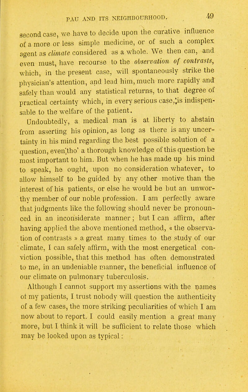 second case, we have to decide upon the curative influence of a more or less simple medicine, or of such a complex agent as climate considered as a whole. We then can, and even must, have recourse to the observation of contrasts, which, in the present case, will spontaneously strike the physician’s attention, and lead him, much more rapidly and safely than would any statistical returns, to that degree of practical certainty which, in every serious case/.is indispen- sable to the welfare of the patient. Undoubtedly, a medical man is at liberty to abstain from asserting his opinion, as long as there is any uncer- tainty in his mind regarding the best possible solution of a question, even.tho’ a thorough knowledge of this question be most important to him. But when he has made up his mind to speak, he ought, upon no consideration whatever, to allow himself to be guided by any other motive than the interest of his patients, or else he would be but an unwor- thy member of our noble profession. I am perfectly aware that judgments like the following should never be pronoun- ced in an inconsiderate manner; but I can affirm, after having applied the above mentioned method, « the observa- tion of contrasts » a great many times to the study of our climate, I can safely affirm, with the most energetical con- viction possible, that this method has often demonstrated to me, in an undeniable manner, the beneficial influence of our climate on pulmonary tuberculosis. Although I cannot support my assertions with the names ot my patients, I trust nobody will question the authenticity of a few cases, the more striking peculiarities of which I am now about to report. I could easily mention a great many more, but I think it will be sufficient to relate those which may be looked upon as typical: