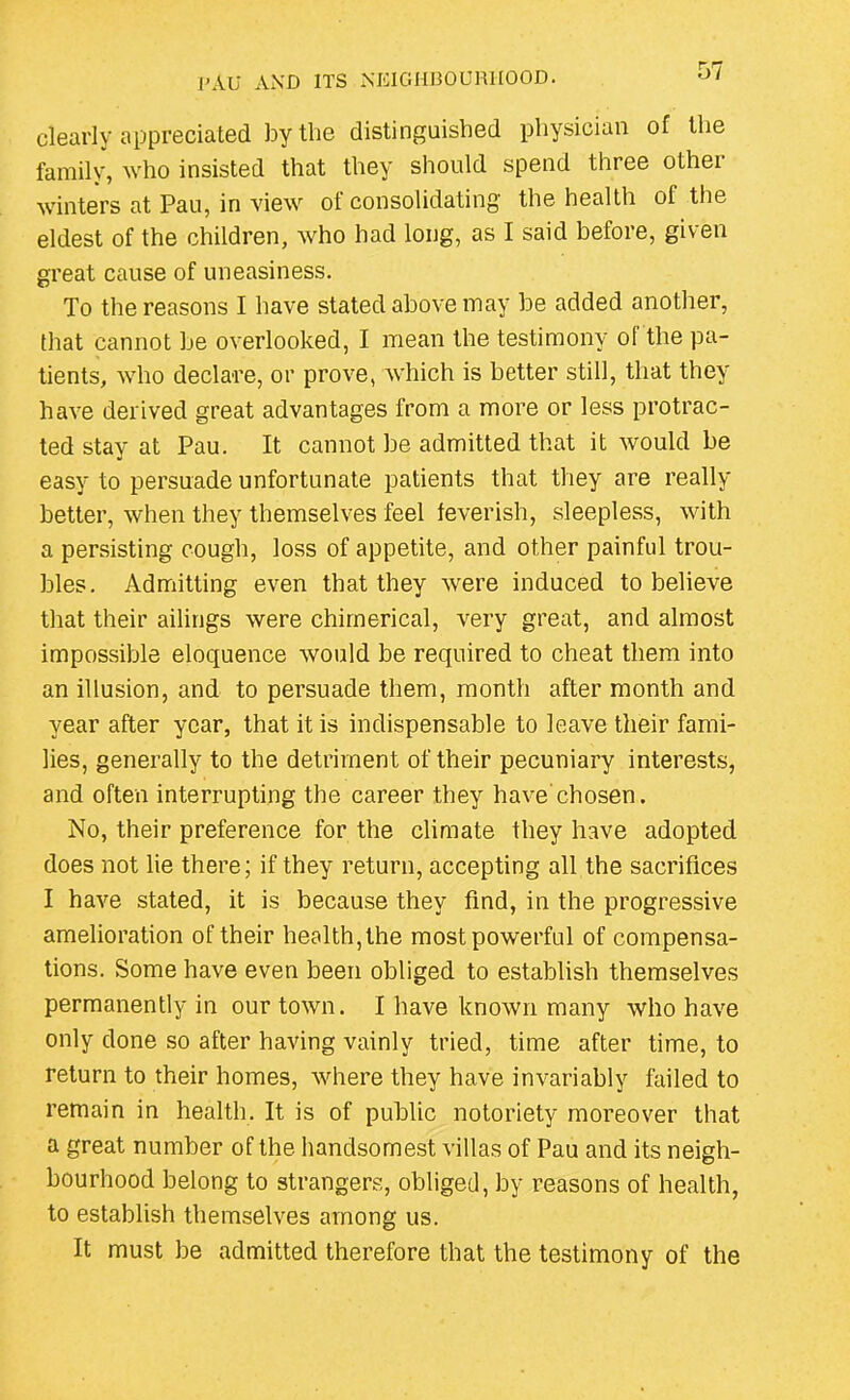 clearly appreciated by the distinguished physician of the family, who insisted that they should spend three other winters at Pau, in view of consolidating the health of the eldest of the children, who had long, as I said before, given great cause of uneasiness. To the reasons I have stated above may be added another, that cannot be overlooked, I mean the testimony of the pa- tients, who declare, or prove, which is better still, that they have derived great advantages from a more or less protrac- ted stay at Pau. It cannot be admitted that it would be easy to persuade unfortunate patients that they are really better, when they themselves feel feverish, sleepless, with a persisting cough, loss of appetite, and other painful trou- bles. Admitting even that they were induced to believe that their ailings were chimerical, very great, and almost impossible eloquence would be required to cheat them into an illusion, and to persuade them, month after month and year after year, that it is indispensable to leave their fami- lies, generally to the detriment of their pecuniary interests, and often interrupting the career they have chosen. No, their preference for the climate they have adopted does not lie there; if they return, accepting all the sacrifices I have stated, it is because they find, in the progressive amelioration of their health, the most powerful of compensa- tions. Some have even been obliged to establish themselves permanently in our town. I have known many who have only done so after having vainly tried, time after time, to return to their homes, where they have invariably failed to remain in health. It is of public notoriety moreover that a great number of the handsomest villas of Pau and its neigh- bourhood belong to strangers, obliged, by reasons of health, to establish themselves among us. It must be admitted therefore that the testimony of the