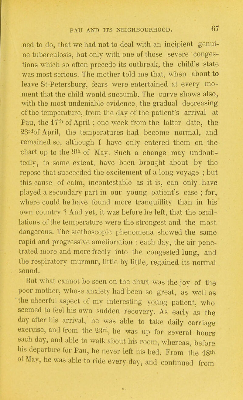 necl to do, that we had not to deal with an incipient genui- ne tuberculosis, but only with one of those severe conges- tions which so often precede its outbreak, the child’s state was most serious. The mother told me that, when about to leave St-Petersburg, fears were entertained at every mo- ment that the child would succumb. The curve shows also, with the most undeniable evidence, the gradual decreasing of the temperature, from the day of the patient’s arrival at Pau, the 17th of April ; one week from the latter date, the 23rdof April, the temperatures had become normal, and remained so, although I have only entered them on the chart up to the 9th 0f jjay< Such a change may undoub- tedly, to some extent, have been brought about by the repose that succeeded the excitement of a long voyage ; but this cause of calm, incontestable as it is, can only have played a secondary part in our young patient’s case ; for, where could he have found more tranquillity than in his own country ? And yet, it was before he left, that the oscil- lations of the temperature were the strongest and the most dangerous. The stethoscopic phenomena showed the same rapid and progressive amelioration : each day, the air pene- trated more and more freely into the congested lung, and the respiratory murmur, little by little, regained its normal sound. But what cannot be seen on the chart was the.joy of the poor mother, whose anxiety had been so great, as well as the cheerful aspect of my interesting young patient, who seemed to feel his own sudden recovery. As early as the day after his arrival, he was able to take daily carriage exercise, and from the 23rd, he was up for several hours each day, and able to walk about his room, whereas, before his departure for Pau, he never left his bed. From the 18th of May, he was able to ride every day, and continued from