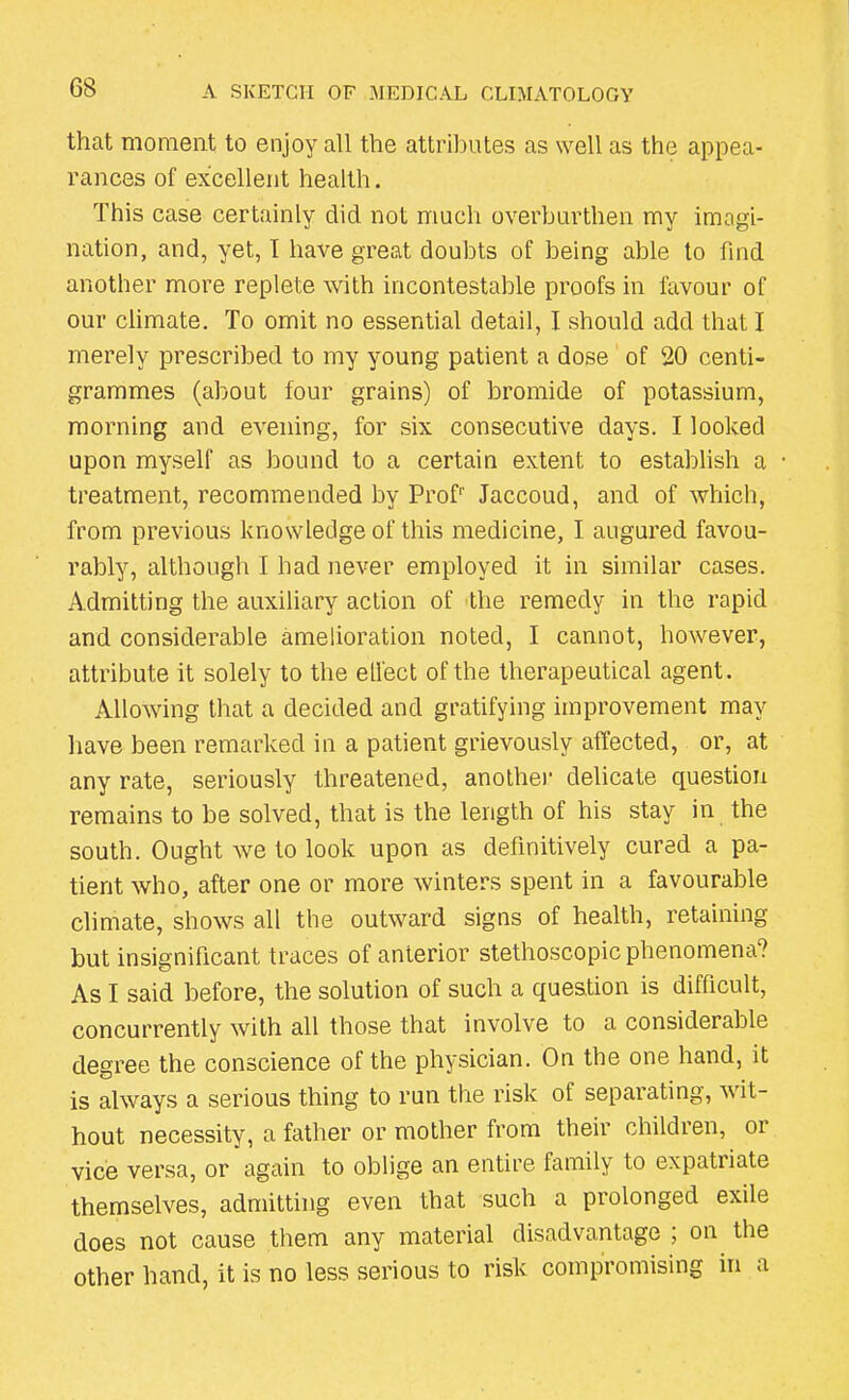 that moment to enjoy all the attributes as well as the appea- rances of excellent health. This case certainly did not much overburthen my imagi- nation, and, yet, I have great doubts of being able to find another more replete with incontestable proofs in favour of our climate. To omit no essential detail, I should add that I merely prescribed to my young patient a dose of 20 centi- grammes (about four grains) of bromide of potassium, morning and evening, for six consecutive days. I looked upon myself as bound to a certain extent to establish a treatment, recommended by Prof1' Jaccoud, and of which, from previous knowledge of this medicine, I augured favou- rably, although I had never employed it in similar cases. Admitting the auxiliary action of the remedy in the rapid and considerable amelioration noted, I cannot, however, attribute it solely to the ell'ect of the therapeutical agent. Allowing that a decided and gratifying improvement may have been remarked in a patient grievously affected, or, at any rate, seriously threatened, another delicate question remains to be solved, that is the length of his stay in the south. Ought we to look upon as definitively cured a pa- tient who, after one or more winters spent in a favourable climate, shows all the outward signs of health, retaining but insignificant traces of anterior stethoscopic phenomena? As I said before, the solution of such a question is difficult, concurrently with all those that involve to a considerable degree the conscience of the physician. On the one hand, it is always a serious thing to run the risk of separating, wit- hout necessity, a father or mother from their children, 01 vice versa, or again to oblige an entire family to expatriate themselves, admitting even that such a prolonged exile does not cause them any material disadvantage ; on the other hand, it is no less serious to risk compromising in a