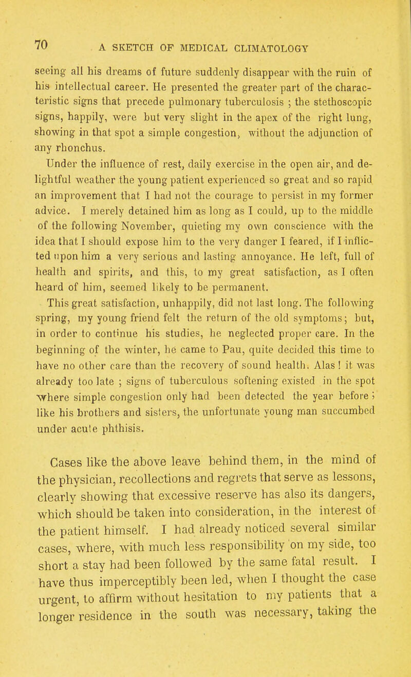 seeing- all his dreams of future suddenly disappear with the ruin of his intellectual career. He presented the greater part of the charac- teristic signs that precede pulmonary tuberculosis ; the stethoscopic signs, happily, were but very slight in the apex of the right lung, showing in that spot a simple congestion, without the adjunction of any rhonchus. Under the influence of rest, daily exercise in the open air, and de- lightful weather the young patient experienced so great and so rapid an improvement that I had not the courage to persist, in my former advice. I merely detained him as long as I could., up to the middle of the following November, quieting my own conscience with the idea that I should expose him to the very danger I feared, if I inflic- ted upon him a very serious and lasting annoyance. He left, full of health and spirits, and this, to my great satisfaction, as I often heard of him, seemed likely to be permanent. This great satisfaction, unhappily, did not last long. The folhrwing spring, my young friend felt the return of the old symptoms; but, in order to continue his studies, he neglected proper care. In the beginning of the winter, he came to Pau, quite decided this time to have no other care than the recovery of sound health. Alas ! it was already too late ; signs of tuberculous softening existed in the spot Where simple congestion only had been detected the year before 5 like his brothers and sisters, the unfortunate young man succumbed under acute phthisis. Cases like the above leave behind them, in the mind of the physician, recollections and regrets that serve as lessons, clearly showing that excessive reserve has also its dangers, which should be taken into consideration, in the interest of the patient himself. I had already noticed several similar cases, where, with much less responsibility on my side, too short a stay had been followed by the same fatal result. I have thus imperceptibly been led, when I thought the case urgent, to affirm without hesitation to my patients that a longer residence in the south was necessary, taking the