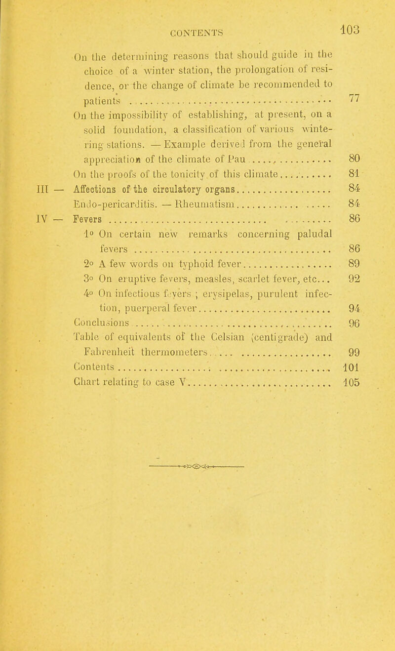 On the determining reasons that should guide in the choice of a winter station, the prolongation of resi- dence, or the change of climate be recommended to patients  On the impossibility of establishing, at present, on a solid foundation, a classification of various winte- ring stations. — Example derived from the general appreciation of the climate of lJau , 80 On the proofs of the tonicity.of this climate.... 81 lit — Affections of the circulatory organs 84 Endo-pericarditis. —Rheumatism 84 IV — Fevers 86 1° On certain new remarks concerning paludal fevers 86 2° A few words on typhoid fever 89 3° On eruptive fevers, measles, scarlet fever, etc... 92 4° On infectious f. vers ; erysipelas, purulent infec- tion, puerperal fever 94 Conclusions 96 Table of equivalents of the Gelsian (centigrade) and Fahrenheit thermometers 99 Contents 101 Chart relating to case V 105