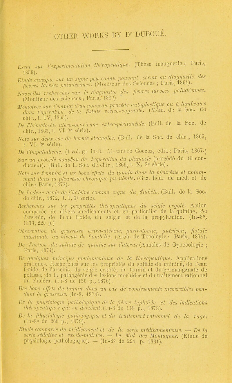 other works by it dubouJ' Essai sur Vexpdnmcn 1859). I’expdrimcntalion thdrapeutique. (These inauguralc ; Paris, Nmtvellex Elude dim fiber es U (Monileur des Sciences ; Paris,' 1882). Memoir es sur I'entploi dun nouveau proeddd autnplasiiquc ou a lambcaux duns I'opdmtion de la fist ale vdsko-vngmute. (Mem. do la boo. etc chir., t. IV, 1895). De Vhdmnloudle utdro-ovnrienne extra-pdntondalc. (Bull, de la Soc. de eliir., 18G5, l. VI,2e serie). Sate sur deux cas de hemic dtranglds. (Bull, de la Soc. de chir., 1895, t. VI, 2° serie). De I’impaludismc. (lvol.gr in-8. AP.vindre Coccoz, edit.; Paris, 18G7.) Sur un proeddd nouvSau de I’opdralion du phimosis (procede da 111 con- ductuur). (Bull, de h Soe. dc-chir., 18G9, t. X, 2e serie). Note sur I’emplni et les bons effets du tannin dans la pleurdsie et notam- ment duns la pleurdsie chronique purulcnle. (Gaz. lied, de med. et de chir.; Paris, 1872). De I'odeur aeide de I’hnleine commc signe du diabete. (Bull, de la Soc. de chir., 1872, t. I, oe serie). liechcrches sur les propridlds thervpeutiqnes du seigle ergoic. Action comparee de divers medicaments et en particular de la quinine, Ac Tarsenic, de l’eau froide, du seigle et de la propylamine. (In-8°, 1878, 229 p ) Observation de grosscssn e.rlra-iddrine, gastmtomie, gutrison, fistule intesiinale au niveau de I'ombilic. (Arch, do Tocologie ; Paris, .1874). De V ad ion .du sulfate de quinine sur I’utdrus (Annales de Gynecologic ; Paris, 1874). De qwdques principes qondamentaux de In thdrapeutique. Applications pratiques, iiecherelics sur les propridles du sulfate de quinine, de l’eau froide, de l’arscnic, du seigle ergole, du tannin et du permanganate de potassc;-de la pathogenic des lesions morbides et du trailement ralionnel du cholera. (Iu-8 de 15G p., 1S7G). Des bons effets du tannin dans un cas de vomissements incoercibles pen- dant la grossessc. (In-8, 1878). De la phgsiologie palho/ngique d- la fie ere tgphoi be et des indications thdrapeuliqws qui en deriuent. (ln-8 de 148 p., 1878). De la Phgsiologie patlvdagique et du iraitement rationnel d; la raqe. (In-8° de 2G9 p., 1879). Etude con.pnrde du medicament et de la serie mddicamenteuse. — De la sdric sedative et excilo-moti ice. — Le hlal des Montagues. (Elude de physiologic pathologique). — (ln-80 de 224 p. 1881).