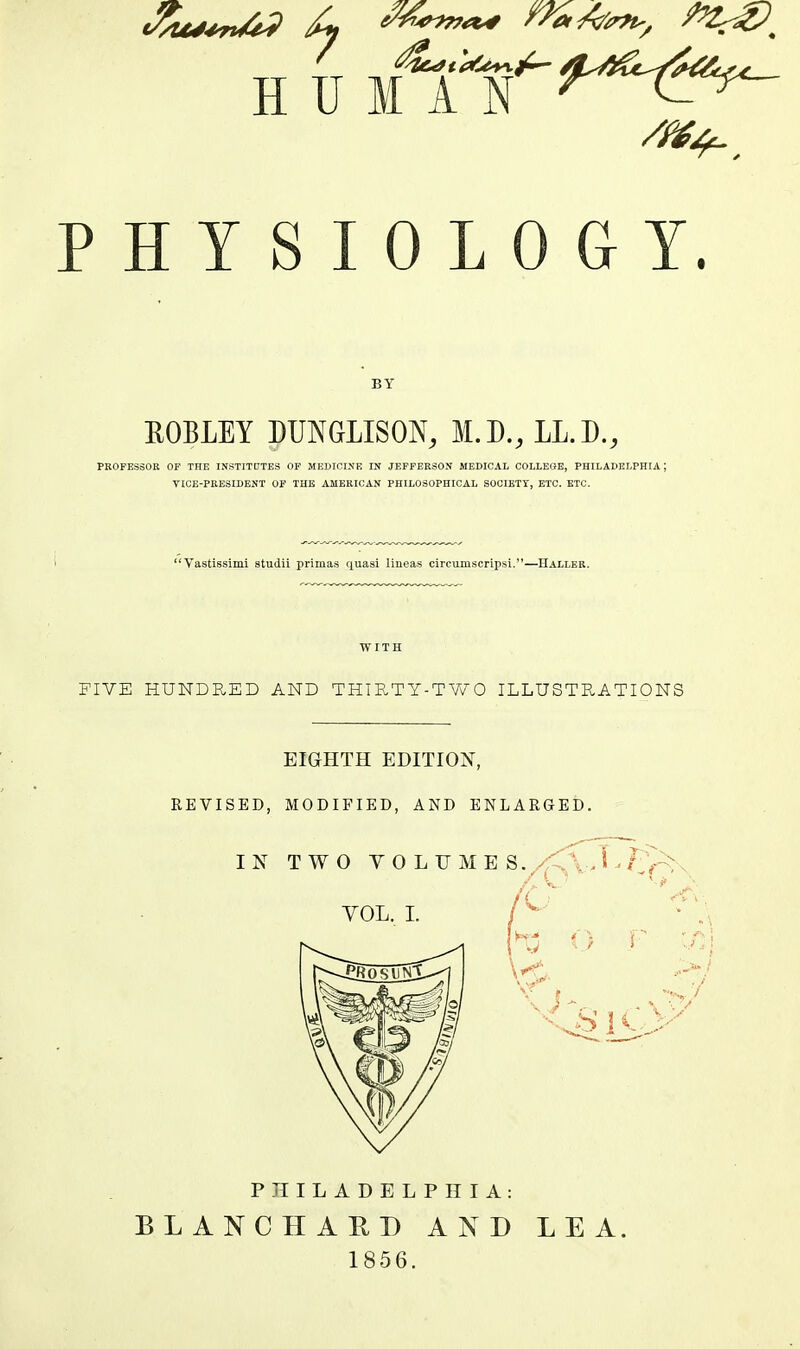 PHYSIOLOGY. BY EOBLEY DUNGLISON, M.D., LL.D., PROFESSOR OF THE INSTITDTES OF MEDICINE IN JEFFERSON MEDICAL COLLEQE, PHILADELPHIA; VICE-PRESIDENT OF THE AMERICAN PHILOSOPHICAL SOCIETT, ETC. ETC. Vastissimi studii primas quasi lineas circumscripsi.—Haller. WITH FIVE HUNDRED AND THIRTY-TV/O ILLUSTRATIONS EIGHTH EDITION, REVISED, MODIFIED, AND ENLARGED. PHILADELPHIA: BLANCHARD AND LEA. 1856.