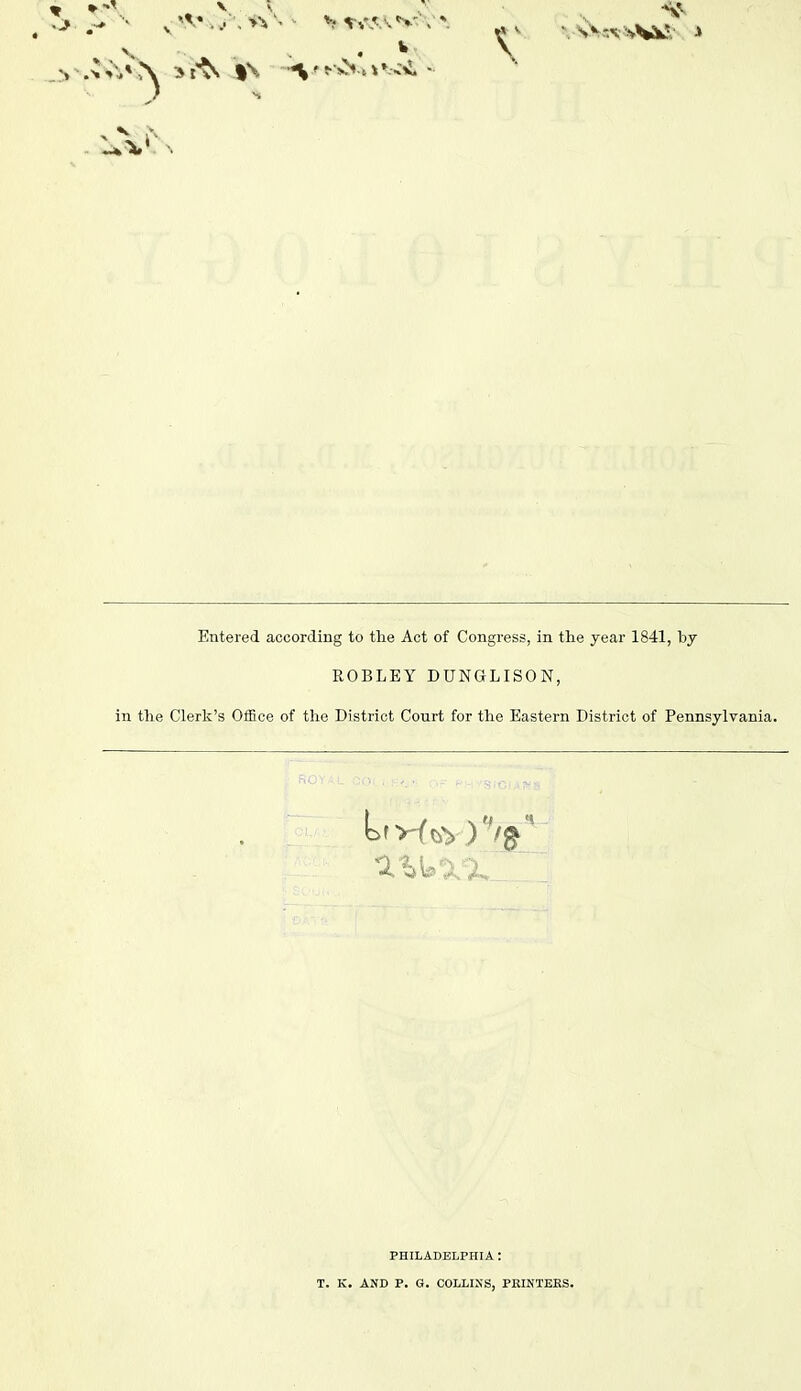 Entered according to tlie Act of Congress, in the year 1841, by ROBLEY DUNGLISON, in tlie Clerk's OiEce of tlie District Court for the Eastern District of Pennsylvania. PHILADELPHIA: T. K. AND P. G. COLLIXS, PELNTEKS.