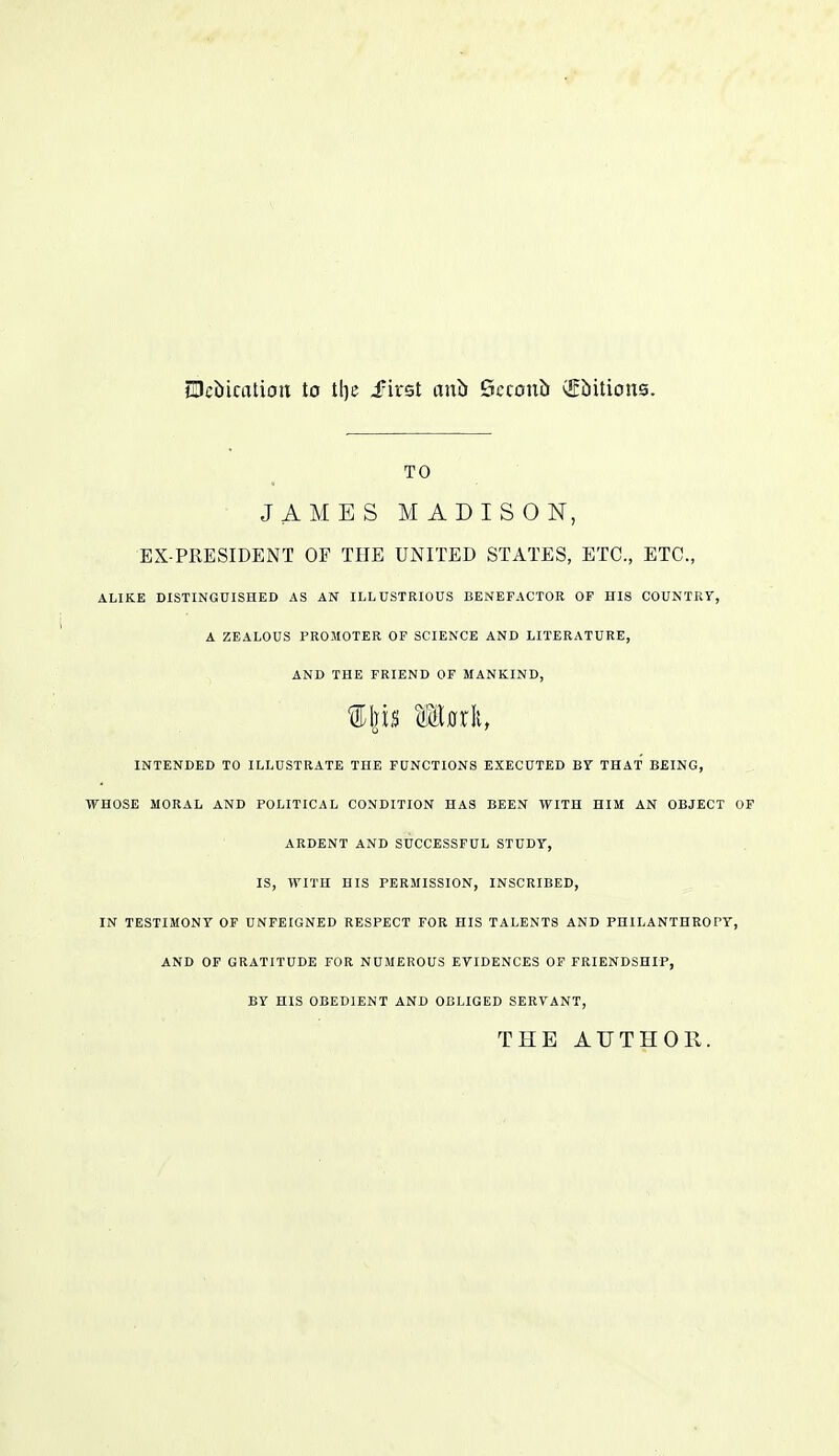 Debication to tl)c Skst anb Scconb (Ebitions. TO JAMES MADISON, EX-PRESIDENT OF THE UNITED STATES, ETC., ETC., ALIKE DISTINGUISHED AS AN ILLUSTRIOUS BENEFACTOR OF HIS C0UNTR7, A ZEALOUS PROMOTER OF SCIENCE AND LITERATURE, AND THE FRIEND OF MANKIND, INTENDED TO ILLUSTRATE THE FUNCTIONS EXECUTED BT THAT BEING, WHOSE MORAL AND POLITICAL CONDITION HAS BEEN WITH HIM AN OBJECT ARDENT AND SUCCESSFUL STUDY, IS, WITH HIS PERMISSION, INSCRIBED, IN TESTIMONY OF UNFEIGNED RESPECT FOR HIS TALENTS AND PHILANTHROPY AND OF GRATITUDE FOR NUMEROUS ETIDENCES OF FRIENDSHIP, BY HIS OBEDIENT AND OBLIGED SERVANT, THE AUTHOR.