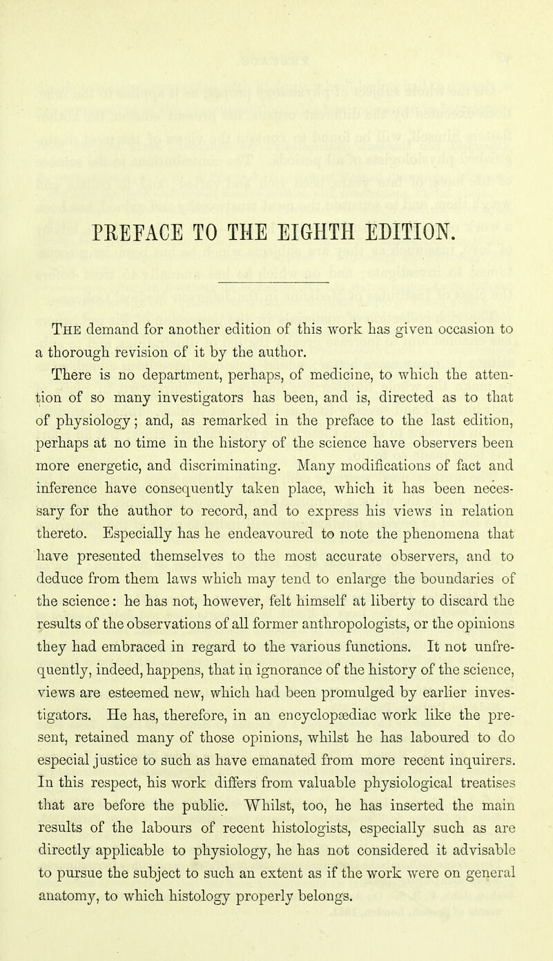 PREFACE TO THE EIGHTH EDITION. The demand for another edition of this work has given occasion to a thorough revision of it by the author. There is no department, perhaps, of medicine, to which the atten- tion of so many investigators has been, and is, directed as to that of physiology; and, as remarked in the preface to the last edition, perhaps at no time in the history of the science have observers been more energetic, and discriminating. Many modifications of fact and inference have consequently taken place, which it has been neces- sary for the author to record, and to express his views in relation thereto. Especially has he endeavoured to note the phenomena that have presented themselves to the most accurate observers, and to deduce from them laws which may tend to enlarge the boundaries of the science: he has not, however, felt himself at liberty to discard the results of the observations of all former anthropologists, or the opinions they had embraced in regard to the various functions. It not unfre- quently, indeed, happens, that in ignorance of the history of the science, views are esteemed new, which had been promulged by earlier inves- tigators. He has, therefore, in an encyclopsediac work like the pre- sent, retained many of those opinions, whilst he has laboured to do especial justice to such as have emanated from more recent inquirers. In this respect, his work differs from valuable physiological treatises that are before the public. Whilst, too, he has inserted the main results of the labours of recent histologists, especially such as are directly applicable to physiology, he has not considered it advisable to pursue the subject to such an extent as if the work were on general anatomy, to which histology properly belongs.