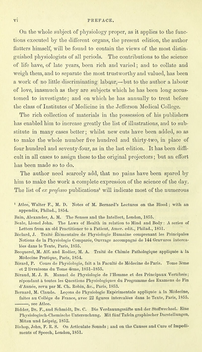 Oa the whole subject of pliysiology proper, as it applies to tlie func- tions executed by the different organs, the present edition, the author flatters himself, will be found to contain the views of the most distin- guished physiologists of all periods. The contributions to the science of life have, of late years, been rich and varied; and to collate and weigh them, and to separate the most trustworthy and valued, has been a work of no little discriminating labaur,—but to the author a labour of love, inasmuch as they are subjects which he has been long accus- tomed to investigate; and on which he has annually to treat before the class of Institutes of Medicine in the Jefferson Medical College. The rich collection of materials in the possession of his publishers has enabled him to increase greatly the list of illustrations, and to sub- stitute in many cases better; whilst new cuts have been added, so as to make the whole number five hundred and thirty-two, in place of four hundred and seventy-four, as in the last edition. It has been diffi- cult in all cases to assign these to the original projectors; but an effort has been made so to do. The author need scarcely add, that no pains have been spared by him to make the work a complete expression of the science of the day. The list o? ex pro/esso publications^ will indicate most of the numerous ' Atlee, Walter F., M. D. Notes of M. Bernard's Lectures on the Blood ; with an appendix, Philad., 1854. Bain, Alexander, A. M. The Senses and the Intellect, London, 1855. Beale, Lionel John. The Laws of Health in relation to Mind and Body: A series of Letters from an old Practitioner to a Patient, Amer. edit., Philad., 1851. Beclard, J. Traite Elementaire de Physiologie Humaine comprenant les Principales Notions de la Physiologie Comparee, Ouvrage accompagne de 144 Gravures interca- lees dans le Texte, Paris, 1855. Becquerel, M. Alf. and Rodier, M. A. Traite de Cliimie Pathologique appliquee a la Medecine Pratique, Paris, 1854. Berard, P. Cours de Physiologie, fait a la Faculte de Medecine de Paris. Tome 3eme et 2 livraisons du Tome 4eme, 1851-1855. Beraud, M. J. B. Manuel de Physiologie de I'Homme et des Principaux Vertebres; repondant h toutes les Questions Physiologiques du Programme des Examens de Fin d'Annee, revu par M. Ch. Robin, &c., Paris, 1853. Bernard, M. Claude. Le9ons de Physiologie Experimentale appliquee a la Medecine, faites au College de France, avec 22 figures intercalees dans le Texte, Paris, 1855. , see Atlee. Bidder, Dr. F.,and Schmidt, Dr. C. Die Verdauungssiifte und der Stoffwechsel. Eine Physiologisch-Chemische Untersuchung. Mit fiinf Tafeln graphischer Darstellungen, Mitau und Leipzig, 1852. Bishop, John, F. R. S. On Articulate Sounds ; and on the Causes and Cure of Impedi- ments of Speech, London, 1851.