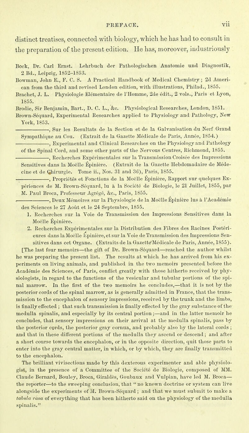 distinct treatises, connected with biology, which he has had to consult in the preparation of the present edition. He has, moreover, industriously Bock, Dr. Carl Ernst. Lehrbucli der Pathologischen Anatomie und Diagnostik, 2 Bd., Leipzig, 1852-1853. Bowman, John E., F. C. S. A Practical Handbook of Medical Chemistry ; 2d Ameri- can from the third and revised London edition, with illustrations, Philad., 1855. Brachet, J. L. Physiologic Elementaire de I'Homme, 2de edit., 2 vols., Paris et Lyon, 1855. Brodie, Sir Benjamin, Bart., D. C. L., &c. Physiological Researches, London, 1851. Brown-Sequard, Experimental Researches applied to Physiology and Pathology, New York, 1853. , Sur les Resultats de la Section et de la Galvanisation du Nerf Grand Sympathique au Con. (Extrait de la Gazette Medicale de Paris, Annee, 1854.) , Experimental and Clinical Researches on the Physiology and Pathology of the Spinal Cord, and some other parts of the Nervous Centres, Richmond, 1855. , Recherches Experimentales sur la Transmission Croisee des Impressions Sensitives dans la Moelle Epiniere. (Extrait de la Gazette Hebdomadaire de Mede- cine et de Ghirurgie. Tome ii., Nos. 31 and 36), Paris, 1855. -| , Proprietes et Fonotions de la Moelle Epiniere, Rapport sur quelques Ex- periences de M. Brown-Sequard, lu h la Societe de Biologie, le 21 Juillet, 1855, par M. Paul Broca, Professeur Agrege, &c., Paris, 1855. , Deux Memoires sur la Physiologie de la Moelle Epiniere lus a I'Academie des Sciences le 27 Aout et. le 24 Septembre, 1855. 1. Re«herches sur la Voie de Transmission des Impressions Sensitives dans la Moelle Epiniere. 2. Recherches Experimentales sur la Distribution des Fibres des Racines Posteri- eures dans la Moelle Epiniere, et sur la Voie de Transmission des Impressions Sen- sitives dans cet Organe. (Extraits de la Gazette'Medicale de Paris, Annee, 1855). [The last four memoirs—the gift of Dr. Brown-Sequard—reached the author whilst he was preparing the present list. The results at which he has arrived from his ex- periments on living animals, and published in the two memoirs presented before the Academic des Sciences, of Paris, conflict greatly with those hitherto received by phy- siologists, in regard to the functions of the vesicular and tubular portions of the spi- nal marrow. In the first of the two memoirs he concludes,—that it is not by the posterior cords of the spinal marrow, as is generally admitted in France, that the trans- mission to the encephalon of sensory impressions, received by the trunk and the limbs, is finally effected ; that such transmission is finally effected by the gray substance of the medulla spinalis, and especially by its central portion ;—and in the latter memoir he concludes, that sensory impressions on their arrival at the medulla spinalis, pass by the posterior cgrds, the posterior gray cornua, and probably also by the lateral cords ; and that in these different portions of the medulla they ascend or descend; and after a short course towards the encephalon, or in the opposite direction, quit those parts to enter into the gray central matter, in which, or by which, they are finally transmitted to the encephalon. The brilliant vivisections made by this dexterous experimenter and able physiolo- gist, in the presence of a Committee of the Societe de Biologie, composed of MM. Claude Bernard, Bouley, Broca, Giraldes, Goubaux and Vulpian, have led M. Broca— the reporter—to the sweeping conclusion, that no known doctrine or system can live alongside the experiments of M. Brown-Sequard ; and that we must submit to make a tabula rasa of everything that has been hitherto said on the physiology of the medulla spinalis.