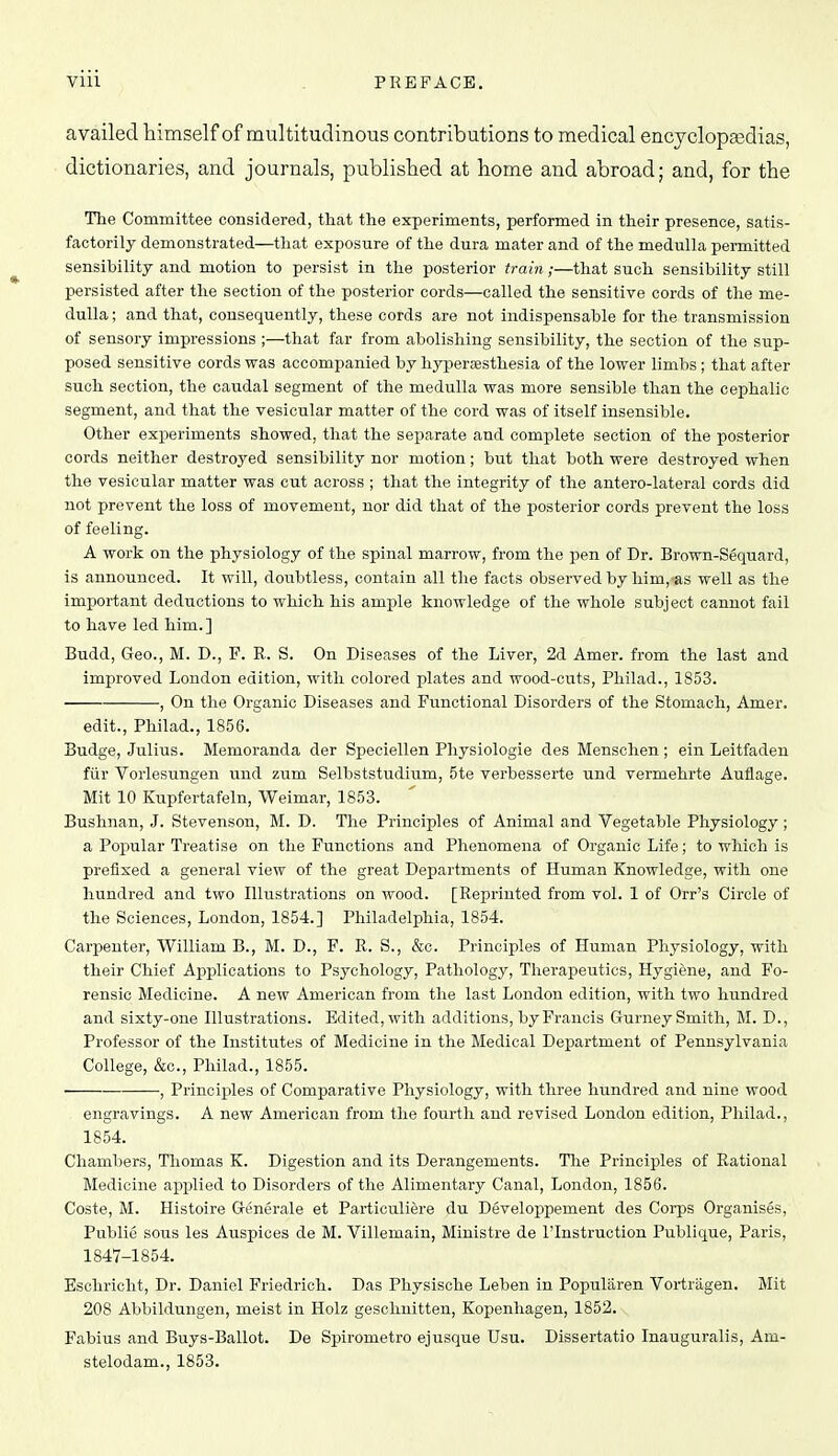 availed liimself of multitudinous contributions to medical encyclopsedias, dictionaries, and journals, published at home and abroad; and, for the The Committee considered, that the experiments, performed in their presence, satis- factorily demonstrated—that exposure of the dura mater and of the medulla pei-mitted sensibility and motion to persist in the posterior train;—that such sensibility still persisted after the section of the posterior cords—called the sensitive cords of the me- dulla ; and that, consequently, these cords are not indispensable for the transmission of sensory impressions ;—that far from abolishing sensibility, the section of the sup- posed sensitive cords was accompanied by hypersesthesia of the lower limbs ; that after such section, the caudal segment of the medulla was more sensible than the cephalic segment, and that the vesicular matter of the cord was of itself insensible. Other experiments showed, that the separate and comjilete section of the posterior cords neither destroyed sensibility nor motion; but that both were destroyed when the vesicular matter was cut across ; that the integrity of the antero-lateral cords did not prevent the loss of movement, nor did that of the posterior cords prevent the loss of feeling. A work on the physiology of the spinal marrow, from the j)en of Dr. Brown-Sequard, is announced. It will, doubtless, contain all the facts observed by him, as well as the important dediictions to which his ample knowledge of the whole subject cannot fail to have led him.] Budd, Geo., M. D., F. R. S. On Diseases of the Liver, 2d Amer. from the last and improved London edition, with colored plates and wood-cuts, Philad., 1853. , On the Organic Diseases and Functional Disorders of the Stomach, Amer. edit., Philad., 1856. Budge, Julius. Memoranda der Speciellen Physiologie des Menschen ; ein Leitfaden fiir Vorlesungen und zum Selbststudium, 5te verbesserte und vermehrte Auflage. Mit 10 Kupfertafeln, Weimar, 1853. Bushnan, J. Stevenson, M. D. The Principles of Animal and Vegetable Physiology; a Popular Treatise on the Functions and Phenomena of Organic Life; to which is prefixed a general view of the great Departments of Human Knowledge, with one hundred and two Illustrations on wood. [Reprinted from vol. 1 of Orr's Circle of the Sciences, London, 1854.] Philadelphia, 1854. Carpenter, William B., M. D., F. R. S., &o. Principles of Human Physiology, with their Chief Applications to Psychology, Pathology, Therapeutics, Hygiene, and Fo- rensic Medicine. A new American from the last London edition, with two hundred and sixty-one Illustrations. Edited, with additions, by Francis Gurney Smith, M. D., Professor of the Institutes of Medicine in the Medical Department of Pennsylvania College, &c., Philad., 1855. , Princijjles of Comparative Physiology, with three hundred and nine wood engravings. A new American from the fourth and revised London edition, Philad., 1854. Chambers, Thomas K. Digestion and its Derangements. The Principles of Rational Medicine apislied to Disorders of the Alimentary Canal, London, 1856. Coste, M. Histoire Generale et Particuliere du Developpement des Corps Organises, Publie sous les Auspices de M. Villemain, Ministre de I'lnstruction Publique, Paris, 1847-1854. Esohricht, Dr. Daniel Friedrich. Das Physische Leben in Popularen Vortragen. Mit 208 Abbildungen, meist in Holz geschnitten, Kopenhagen, 1852. Pabius and Buys-Ballot. De Spirometro ejusque Usu. Dissertatio Inauguralis, Am- stelodam., 1853.