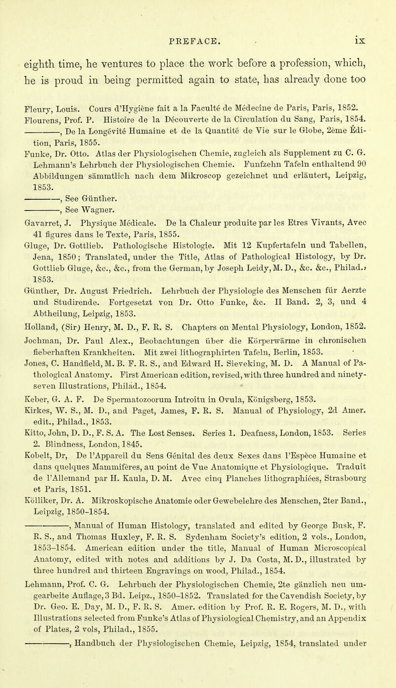 eighth time, he ventures to place the work before a profession, which, he is proud in being permitted again to state, has already done too Fleury, Louis. Cours d'Hygiene fait a la Faculte de Medecine de Paris, Paris, 1852. Flourens, Prof. P. Histoire de la Decoiiverte de la Circulation du Sang, Paris, 1854. , De la Longevite Humaine et de la Quantite de Vie sur le Globe, 2eme Edi- tion, Paris, 1855. Funke, Dr. Otto. Atlas der Physiologischen Cliemie, zugleicli als Supplement zu C. Gr. Lehmann's Lelirbnch der Physiologischen Chemie. Funfzehn Tafeln entlialtend 90 Ahbildungen sammtlich nach dem Mikroscop gezeiclinet und erlautert, Leipzig, 1853. , See Giinther. , See Wagner. Gavarret, J. Physique Medicale. De la Chaleur produite par les Etres Vivants, Avec 41 figures dans le Texte, Paris, 1855. Gluge, Dr. Gottlieb. Pathologische Histologic. Mit 12 Kupfertafeln und Tabellen, Jena, 1850; Translated, under the Title, Atlas of Pathological Histology, by Dr. Gottlieb Gluge, &c., &c., from the German, by Joseph Leidy,M. D., &c. &c., Philad.; 1853. Giiinther, Dr. August Friedrich. Lehrbuch der Physiologic des Menschen ftir Aerzte und Stiidirende. Fortgesetzt von Dr. Otto Funke, &c. II Band. 2, 3, und 4 Abtheilung, Leipzig, 1853. Holland, (Sir; Henry, M. D., F. R. S. Chapters on Mental Physiology, London, 1852. Jochman, Dr. Paul Alex., Beobachtungen tiber die Koi-perwarme in chronischen fieberhaften Krankheiten. Mit zwei lithographirteu Tafeln, Berlin, 1853. Jones, C. Handfleld, M. B. F. R. S., and Edward H. Sieveking, M. D. A Manual of Pa- thological Anatomy. First American edition, revised, with three hundred and ninety- seven Illustrations, Philad., 1854. Keber, G. A. F. De Spermatozoorum Introitu in Ovula, Konigsberg, 1853. Kirkes, W. S., M. D., and Paget, James, F. R. S. Manual of Physiology, 2d Amer. edit., Philad., 1853. Kitto, John, D. D., F. S. A. The Lost Senses. Series 1. Deafness, London, 1853. Series 2. Blindness, London, 1845. Kobelt, Dr, De I'Appareil du Sens Genital des deux Sexes dans I'Espece Humaine et dans quelques Mammiferes, au point de Vue Anatomiqiie et Physiologique. Traduit de I'AUemand par H. Kaula, D. M. Avec cinq Planches lithographiees, Strasbourg et Paris, 1851. Kolliker, Dr. A. Mikroskopische Anatomie oder Gewebelehre des Menschen, 2ter Band., Leipzig, 1850-1854. , Manual of Human Histology, translated and edited by George Busk, F. R. S., and Thomas Huxley, F. R. S. Sydenham Society's edition, 2 vols., London, 1853-1854. American edition under the title, Manual of Human Microscopical Anatomy, edited with notes and additions by J. Da Costa, M. D., illustrated by three hundred and thirteen Engravings on wood, Philad., 1854. Lehmann, Prof. C. G. Lehrbuch der Physiologischen Chemie, 2te ganzlich neu um- gearbeite Auilage, 3 Bd. Leipz., 1850-1852. Translated for the Cavendish Society, by Dr. Geo. E. Day, M. D., F. R. S. Amer. edition by Prof. R. E. Rogers, M. D., with Illustrations selected from Fnnke's Atlas of Physiological Chemistry, and an Appendix of Plates, 2 vols, Philad., 1855. , Handbuch der Physiologischen Chemie, Leipzig, 1854, translated under