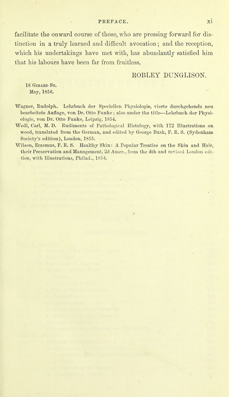 facilitate the onward course of those, who are pressing forward for dis- tinction in a truly learned and difficult avocation ; and the reception, which his undertakings have met with, has abundantly satisfied him that his labours have been far from fruitless. ROBLEY DUNGLISON. 18 GrlEAED St. Maj, 1856. Wagner, Rudolph. Lehrbucli der Speciellen Pliysiologie, vierte durchgehends neu bearbeitete Auflage, von Dr. Otto Funke ; also under tlie title-—Lehrbuch der Physi- ologie, von Dr. Otto Funke, Leipzig, 1854. Wedl, Carl, M. D. Rudiments of Pathological Histology, with 172 Illustrations on wood, translated from the German, and edited by George Busk, F. R. S. (Sydenham Society's edition), London, 1855. Wilson, Erasmus, F. R. S. Healthy Skin: A Popular Treatise on the Skin and Hair, their Preservation and Management, 2d Amer., from the 4th and reviai-d Loudon edi- tion, with Illustrations, Philad., 1854.