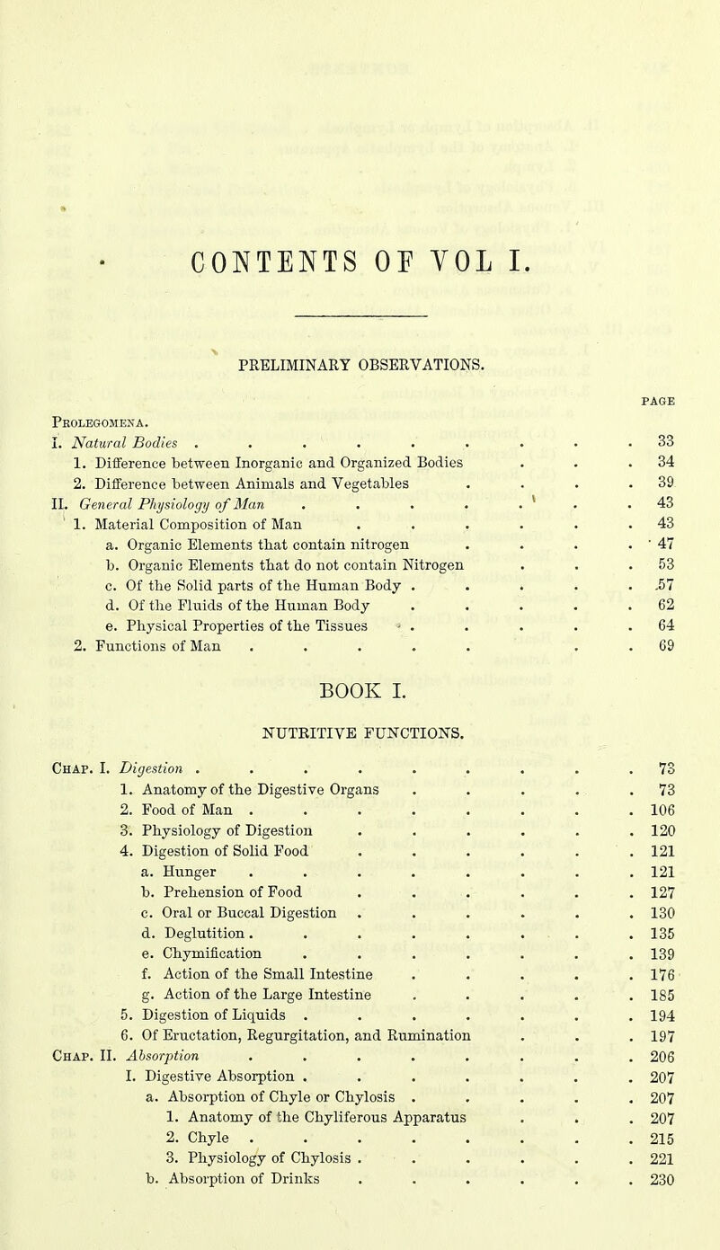 PRELIMINARY OBSERVATIONS. Peolegomejta. I. Natural Bodies ..... 1. Difference between Inorganic and Organized Bodies 2. Difference between Animals and Vegetables II. General Physiology of Man 1. Material Composition of Man a. Organic Elements that contain nitrogen b. Organic Elements that do not contain Nitrogen c. Of the Solid parts of the Human Body . d. Of the Fluids of the Human Body e. Physical Properties of the Tissues ' . 2. Functions of Man .... BOOK I. NUTEITIVE FUNCTIONS. Chap. I. Digestion .... 1. Anatomy of the Digestive Organs 2. Food of Man . 3. Physiology of Digestion 4. Digestion of Solid Food a. Hunger b. Prehension of Food c. Oral or Buccal Digestion d. Deglutition. e. Chymifioation f. Action of the Small Intestine g. Action of the Large Intestine 5. Digestion of Liquids . 6. Of Eructation, Regurgitation, and Rumination Chap. II. Absorption I. Digestive Absorption . a. Absorption of Chyle or Chylosis 1. Anatomy of the Chyliferous Apparatus 2. Chyle . 3. Physiology of Chylosis b. Absorption of Drinks