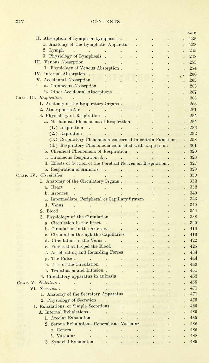 PAGE 11. Absorption of Lymph or Lymphosis ..... 238 1. Anatomy of the Lymphatic Apparatus .... 238 2. Lymph ........ 245 3. Physiology of Lymphosis ...... 248 in. Venous Absorption ....... 253 1. Physiology of Venous Absorption . .... 254 IV. Internal Absorption ....... 260 V. Accidental Absorption ...... 263 a. Cutaneous Absorption ...... 263 b. Other Accidental Absorptions ..... 267 Chap. III. Respiration ........ 268 1. Anatomy of the Respiratory Organs . . . . . 268 2. Atmospheric Air ....... 281 3. Physiology of Respiration . . . . . . 285 a. Mechanical Phenomena of Respiration .... 285 (1.) Inspiration ....... 286 (2.) Expiration . . . . . . .292 (3.) Respiratory Phenomena concerned in certain Functions . 298 (4.) Respiratory Phenomena connected with Expression . 301 b. Chemical Phenomena of Respiration .... 320 c. Cutaneous Respiration, &c. ..... 326 d. Effects of Section of the Cerebral Nerves on Respiration . . 327 e. Respiration of Animals ...... 329 Chap. IV. Circulation ........ 330 1. Anatomy of the Circulatory Organs ..... 332 a. Heart ........ 332 b. Arteries ........ 340 c. Intermediate, Peripheral or Capillary System . . . 343 d. Veins ........ 349 2. Blood ........ 354 3. Physiology of the Circulation ..... 388 a. Circulation in the heart ...... 390 b. Circulation in the Arteries ..... 410 c. Circulation through the Capillaries . . . .416 d. Circulation in the Veins ...... 422 e. Forces that Propel the Blood ..... 425 f. Accelerating and Retarding Forces .... 434 g. The Pulse . . . . . . . .444 h. Uses of the Circulation ...... 449 i. Transfusion and Infusion . . . . . . 451 4. Circulatory apparatus in animals ..... 453 Chap. V. Nutrition . . . , . . . . .455 VI. Secretion. ........ 471 1. Anatomy of the Secretory Apparatus .... 471 2. Physiology of Secretion ...... 475 I. Exhalations, or Simple Secretions ..... 485 A. Internal Exhalations ....... 485 1. Areolar Exhalation ...... 485 2. Serous Exhalation—General and Vascular . . .486 a. General ....... 486 6. Vascular . . . . . . .488 3. Synovial Exhalation ...... 489