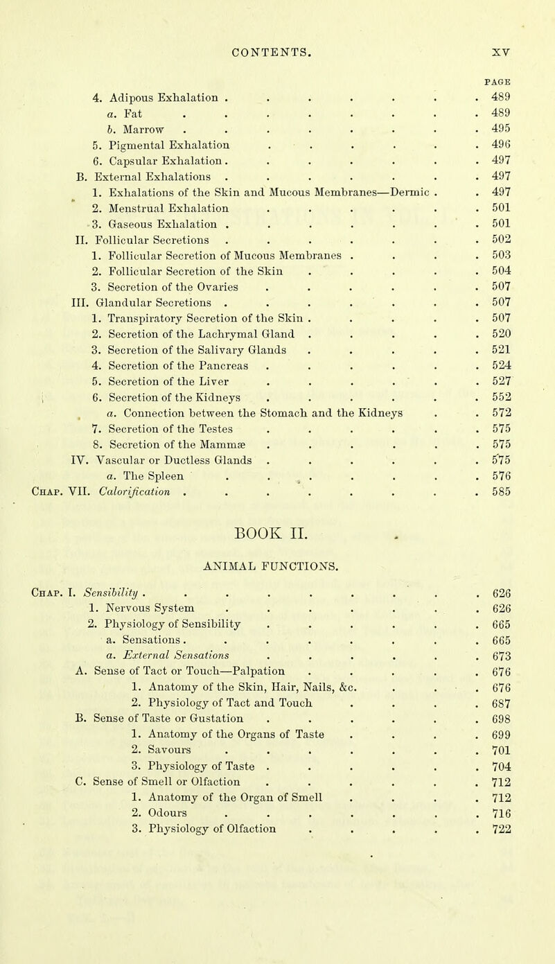 PAGE 4. Adipous Exhalation ....... 489 a. Fat 489 6. Marrow ........ 495 5. Pigmental Exhalation . . . . . . 496 6. Capsular Exhalation ....... 497 B. External Exhalations ....... 497 1. Exhalations of the Skin and Mucous Membranes—Dermic . . 497 2. Menstrual Exhalation ...... 501 3. Gaseous Exhalation . . . . . . . 501 II. Follicular Secretions ....... 502 1. Follicular Secretion of Mucou-S Membranes .... 503 2. Follicular Secretion of the Skin ..... 504 3. Secretion of the Ovaries ...... 507 III. Glandular Secretions ....... 507 1. Transpiratorj Secretion of the Skin . .... 507 2. Secretion of the Lachrymal Gland ..... 520 3. Secretion of the Salivary Glands ..... 521 4. Secretion of the Pancreas ...... 524 5. Secretion of the Liver . . . . ' . . 527 i 6. Secretion of the Kidneys ...... 552 a. Connection between the Stomach and the Kidneys . . 572 7. Secretion of the Testes ...... 575 8. Secretion of the Mammae ...... 575 IV. Vascular or Ductless Glands . . . . . .575 a. The Spleen . . . . . . .576 Chap. VII. Calorification ........ 585 BOOK II. ANIMAL FUNCTIONS. Chap. I. Sensibility . . . . . . , ' . . 626 1. Nervous System . . . . . . . 626 2. Physiology of Sensibility . . . . . .665 a. Sensations........ 665 a. External Sensations ...... 673 A. Sense of Tact or Touch—Palpation ..... 676 1. Anatomy of the Skin, Hair, Nails, &c. . . ■ . 676 2. Physiology of Tact and Touch . . . .687 B. Sense of Taste or Gustation ...... 698 1. Anatomy of the Organs of Taste . . . .699 2. Savours ....... 701 3. Physiology of Taste ...... 704 C. Sense of Smell or Olfaction ...... 712 1. Anatomy of the Organ of Smell .... 712 2. Odours . . . . . . .716 3. Physiology of Olfaction . . . . .722