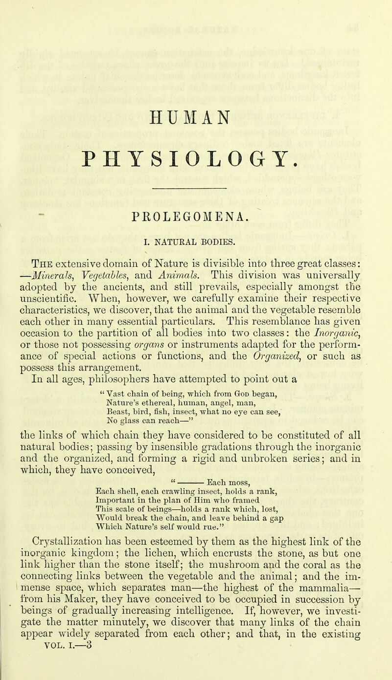 HUMAN PHYSIOLOGY. PROLEGOMENA. I. NATURAL BODIES. The extensive domain of N^ature is divisible into three great classes: —Minerals, Vegetables, and Animals. This division was universally adopted by the ancients, and still prevails, especially amongst the unscientific. When, however, we carefully examine their respective characteristics, we discover, that the animal and the vegetable resemble each other in many essential particulars. This resemblance has given occasion to the partition of all bodies into two classes: the Inorganic, or those not possessing organs or instruments adapted for the perform- ance of special actions or functions, and the Organized, or such as possess this arrangement. In all ages, philosophers have attempted to point out a  Vast chain of being, which from God began, Nature's etliereal, human, angel, man, Beast, bird, fish, insect, what no eye can see, No glass can reach— the links of which chain they have considered to be constituted of all natural bodies; passing by insensible gradations through the inorganic and the organized, and forming a rigid and unbroken series; and in which, they have conceived,  Each moss, Each shell, each crawling insect, holds a rank. Important in the plan of Him who framed This scale of beings—holds a rank which, lost, Would break the chain, and leave behind a gap Which Nature's self would rue. Crystallization has been esteemed by them as the highest link of the inorganic kingdom; the lichen, which encrusts the stone, as but one link higher than the stone itself; the mushroom and the coral as the connecting links between the vegetable and the animal; and the im- 1 mense space, which separates man—the highest of the mammalia— from his Maker, they have conceived to be occupied in succession by beings of gradually increasing intelligence. If, however, we investi- gate the matter minutely, we discover that many links of the chain appear widely separated from each other; and that, in the existing VOL. I.—3