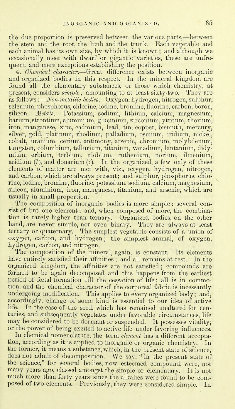 tlie due proportLOB is preserved between the various parts,—between the stem and the root, tlie limb and tlie trunk. Each vegetable and each animal has its own size, bj which it is known; and although we occasionallj meet with dwarf or gigantic'varieties, these are unfre- quent, and mere exceptions establishing the position. 4. Chendcal character.—Great difference exists between inorganic and organized bodies in this respect. In the mineral kingdom are found all the elementary substances, or those which chemistry, at present, considers simple ; amounting to at least sixty-two. They are as follows:—Non-metallic bodies. Oxygen, hydrogen, nitrogen, sulphur, selenium, phosphorus, chlorine, iodine, bromine, fluorine, carbon, boron, silicon. Metals. Potassium, sodium, lithium, calcium, magnesium, barium, strontium, aluminium, glucinium, zirconium, yttrium, thorium, iron, manganese, zinc, cadmium, lead, tin, copper, bismuth, mercury, silver, gold, platinum, rhodium, palladium, osmium, iridium, nickel, cobalt, uranium, cerium, antimony, arsenic, chromium, molybdenum, tungsten, columbium, tellurium, titanium, vanadium, lantanium, didy- mium, erbium, terbium, niobium, ruthenium, norium, ilmenium, aridium (?), and donarium (?). In the oi'ganized, a few only of these elements of matter are met with, viz., oxygen, hydrogen, nitrogen, and carbon, which are always present; and sulphur, phosphorus, chlo- rine, iodine, bromine, fluorine, potassium, sodium, calcium, magnesium, silicon, aluminium, iron, manganese, titanium, and arsenic, which are usually in small proportion. The composition of inorganic bodies is more simple: several con- sist of but one element; and, when composed of more, the combina- tion is rarely higher than ternary. Organized bodies, on the other hand, are never simple, nor even binary. They are always at least ternary or quaternary. The simplest vegetable consists of a union of oxygen, carbon, and hydrogen; the simplest animal, of oxygen, hydrogen, carbon, and nitrogen. The composition of the mineral, again, is constant. Its elements have entirely satisfied their affinities ; and all remains at rest. In the organized kingdom, the affinities are not satisfied; compounds are formed to be again decomposed, and this happens from the earliest period of foetal formation till the cessation of life; all is in commo- tion, and the chemical character of the corporeal fabric is incessantly undergoing modification. This applies to every organized body; and, accordingly, change of some kind is essential to our idea of active life. In the case of the seed, which has remained unaltered for cen- turies, and subsequently vegetates under favorable circumstances, life may be considered to be dormant or suspended. It possesses vitality, or the power of being excited to active life under favoring influences. In chemical nomenclature, the term element has a difi'erent accepta- tion, according as it is applied to inorganic or organic chemistry. In the former, it means a substance, which, in the present state of science, does not admit of decomposition. We say,  in the present state of the science, for several bodies, now esteemed compound, were, not many years ago, classed amongst the simple or elementary. It is not much more than forty years since the alkalies were found to be com- posed of two elements. Previously, they were considered simple. In