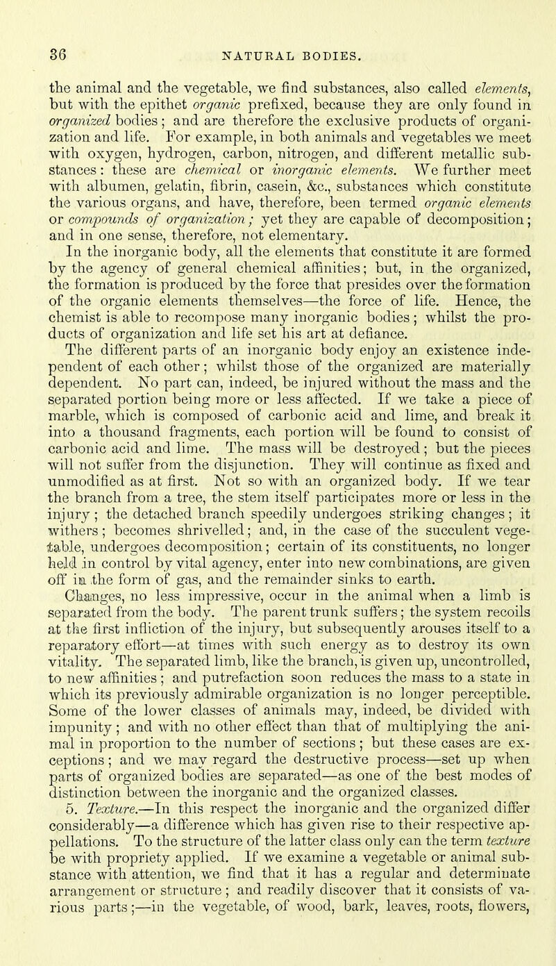 the animal and tlie vegetable, we find substances, also called elements, but with the epitiiet organic prefixed, because they are only found in organized bodies ; and are therefore the exclusive products of organi- zation and life. For example, in both animals and vegetables we meet with oxygen, hydrogen, carbon, nitrogen, and difierent metallic sub- stances : these are chemical or inorganic elements. We further meet with albumen, gelatin, fibrin, casein, &c., substances which constitute the various organs, and have, therefore, been termed organic elements or compounds of organization ; yet they are capable of decomposition; and in one sense, therefore, not elementary. In the inorganic body, all the elements that constitute it are formed by the agency of general chemical affinities; but, in the organized, the formation is produced by the force that presides over the formation of the organic elements themselves—the force of life. Hence, the chemist is able to recompose many inorganic bodies ; whilst the pro- ducts of organization and life set his art at defiance. The different parts of an inorganic body enjoy an existence inde- pendent of each other; whilst those of the organized are materially dependent. No part can, indeed, be injured without the mass and the separated portion being more or less affected. If we take a piece of marble, which is composed of carbonic acid and lime, and break it into a thousand fragments, each portion will be found to consist of carbonic acid and lime. The mass will be destroyed ; but the pieces will not suffer from the disjunction. They will continue as fixed and unmodified as at first. Not so with an organized body. If we tear the branch from a tree, the stem itself participates more or less in the injury; the detached branch speedily undergoes striking changes; it withers; becomes shrivelled; and, in the case of the succulent vege- table, undergoes decomposition; certain of its constituents, no longer held in control by vital agency, enter into new combinations, are given off im the form of gas, and the remainder sinks to earth. ChaiUges, no less impressive, occur in the animal when a limb is separated from the body. The parent trunk suffers; the system recoils at the first infliction of the injury, but subsequently arouses itself to a reparatory effort—at times with such energy as to destroy its own vitality. The separated limb, like the branch, is given up, uncontrolled, to new affinities ; and putrefaction soon reduces the mass to a state in which its previously admirable organization is no longer perceptible. Some of the lower classes of animals may, indeed, be divided with impunity ; and with no other efiect than that of multiplying the ani- mal in proportion to the number of sections; but these cases are ex- ceptions ; and we may regard the destructive process—set up when parts of organized bodies are separated—as one of the best modes of distinction between the inorganic and the organized classes. 6. Texture.—In this respect the inorganic and the organized differ considerably—a difference which has given rise to their respective ap- pellations. To the structure of the latter class only can the term texture be with propriety applied. If we examine a vegetable or animal sub- stance with attention, we find that it has a regular and determinate arrangement or structure ; and readily discover that it consists of va- rious parts;—in the vegetable, of wood, bark, leaves, roots, flowers,