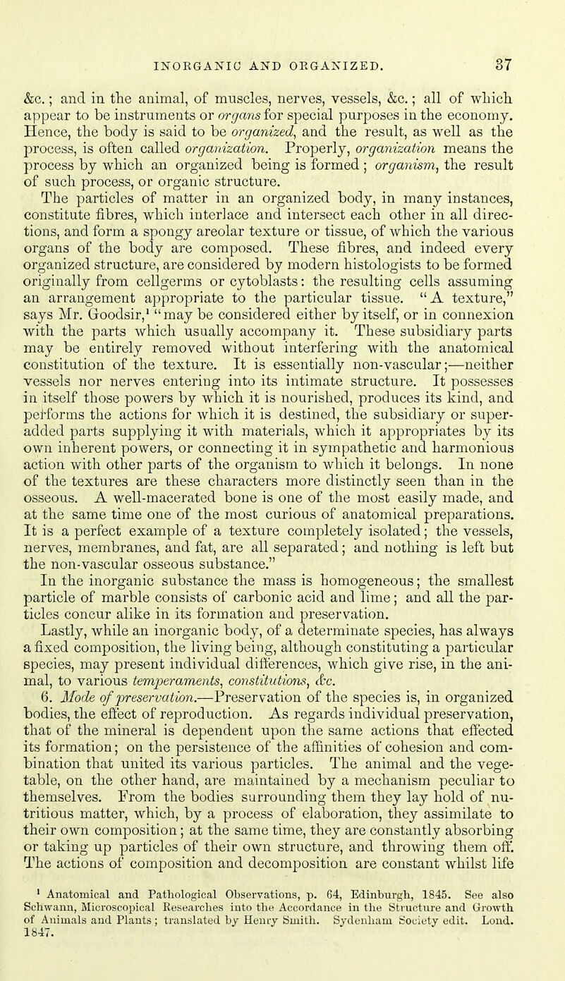 &c.; and in tlie animal, of muscles, nerves, vessels, &c.; all of wliicli appear to be instruments or organs for special purposes in the economy. Hence, the body is said to be organized^ and the result, as well as the process, is often called orgaidzation. Properly, organization means the process by which an organized being is formed; organism^ the result of such process, or organic structure. The particles of matter in an organized body, in many instances, constitute fibres, which interlace and intersect each other in all direc- tions, and form a spongy areolar texture or tissue, of which the various organs of the body are composed. These fibres, and indeed every organized structure, are considered by modern histologists to be formed originally from cellgerms or cytoblasts: the resulting cells assuming an arrangement appropriate to the particular tissue.  A texture, says Mr. Goodsir,' may be considered either by itself, or in connexion with the parts which usually accompany it. These subsidiary parts may be entirely removed without interfering with the anatomical constitution of the texture. It is essentially non-vascular;—neither vessels nor nerves entering into its intimate structure. It possesses in itself those powers by which it is nourished, produces its kind, and performs the actions for which it is destined, the subsidiary or super- added parts supplying it with materials, which it appropriates by its own inherent powers, or connecting it in sympathetic and harmonious action with other parts of the organism to which it belongs. In none of the textures are these characters more distinctly seen than in the osseous. A well-macerated bone is one of the most easily made, and at the same time one of the most curious of anatomical preparations. It is a perfect example of a texture completely isolated; the vessels, nerves, membranes, and fat, are all separated; and nothing is left but the non-vascular osseous substance. In the inorganic substance the mass is homogeneous; the smallest particle of marble consists of carbonic acid and lime; and all the par- ticles concur alike in its formation and preservation. Lastly, while an inorganic body, of a determinate species, has always a fixed composition, the living being, although constituting a particular species, may present individual dift'erences, which give rise, in the ani- mal, to various temjJeraments, constitutions, &c. 6. Mode of preservation.—Preservation of the species is, in organized bodies, the eftect of reproduction. As regards individual preservation, that of the mineral is dependent tipon the same actions that efl'ected its formation; on the persistence of the affinities of cohesion and com- bination that united its various particles. The animal and the vege- table, on the other hand, are maintained by a mechanism peculiar to themselves. From the bodies surrounding them they lay hold of nu- tritious matter, which, by a process of elaboration, they assimilate to their own composition; at the same time, they are constantly absorbing or taking up particles of their own structure, and throwing them off. The actions of composition and decomposition are constant whilst life ' Anatomical and Pathological Observations, p. 64, Edinburgh, 1845. See also Schwann, Microscopical Researches into the Accordance in the Structiire and Growth, of Animals and Plants ; translated by Henry Smith. Sydenham Society edit. Lond. 1847.