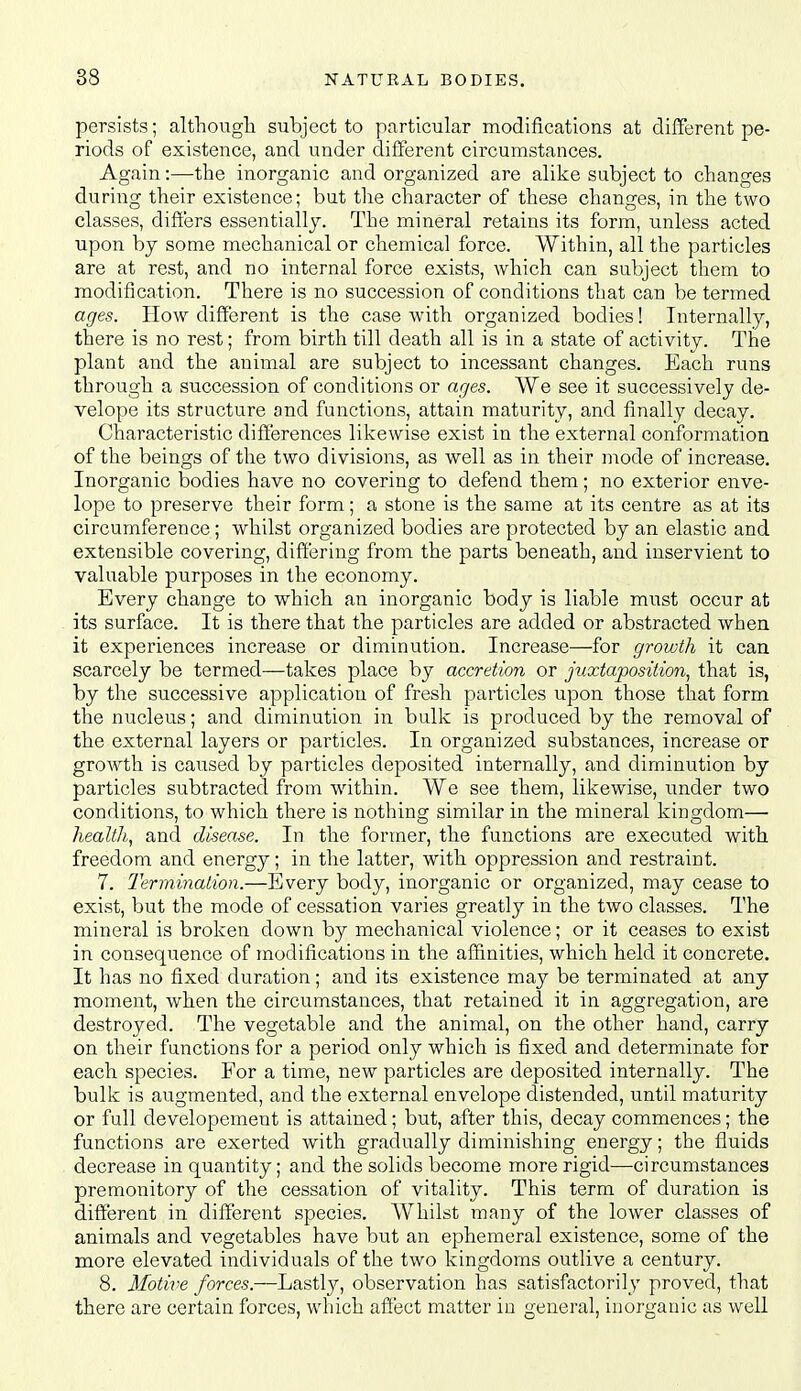 persists; althougli subject to particular modifications at different pe- riods of existence, and under diiTerent circumstances. Again:—the inorganic and organized are alike subject to changes during their existence; but the character of these changes, in the two classes, differs essentially. The mineral retains its form, unless acted upon by some mechanical or chemical force. Within, all the particles are at rest, and no internal force exists, which can subject them to modification. There is no succession of conditions that can be termed ages. How different is the case with organized bodies! Internally, there is no rest; from birth till death all is in a state of activity. The plant and the animal are subject to incessant changes. Each runs through a succession of conditions or ages. We see it successively de- velope its structure and functions, attain maturity, and finally decay. Characteristic differences likewise exist in the external conformation of the beings of the two divisions, as well as in their mode of increase. Inorganic bodies have no covering to defend them; no exterior enve- lope to preserve their form; a stone is the same at its centre as at its circumference; whilst organized bodies are protected by an elastic and extensible covering, differing from the parts beneath, and inservient to valuable purposes in the economy. Every change to which an inorganic body is liable must occur at its surface. It is there that the particles are added or abstracted when it experiences increase or diminution. Increase—for growth it can scarcely be termed—takes place by accretion or juxtaposition, that is, by the successive application of fresh particles upon those tlaat form the nucleus; and diminution in bulk is produced by the removal of the external layers or particles. In organized substances, increase or growth is caused by particles deposited internally, and diminution by particles subtracted from within. We see them, likewise, under two conditions, to which there is nothing similar in the mineral kingdom— health,, and disease. In the former, the functions are executed with freedom and energy; in the latter, with oppression and restraint. 7. Termination.—Every body, inorganic or organized, may cease to exist, but the mode of cessation varies greatly in the two classes. The mineral is broken down by mechanical violence; or it ceases to exist in consequence of modifications in the affinities, which held it concrete. It has no fixed duration; and its existence may be terminated at any moment, when the circumstances, that retained it in aggregation, are destroyed. The vegetable and the animal, on the other hand, carry on their functions for a period only which is fixed and determinate for each species. For a time, new particles are deposited internally. The bulk is augmented, and the external envelope distended, until maturity or full developement is attained; but, after this, decay commences; the functions are exerted with gradually diminishing energy; the fluids decrease in quantity; and the solids become more rigid—circumstances premonitory of the cessation of vitality. This term of duration is different in different species. Whilst many of the lower classes of animals and vegetables have but an ephemeral existence, some of the more elevated individuals of the two kingdoms outlive a century. 8. Motive forces.—Lastly, observation has satisfactorily proved, that there are certain forces, which affect matter in general, inorganic as well