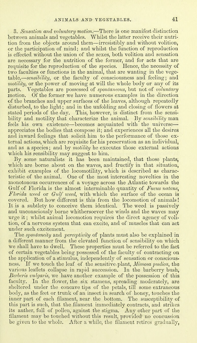 3. Sensation and voluntary motion—T\iQXQ is one manifest distinction between animals and vegetables. AVhilst the latter receive tbeir nutri- tion from the objects around them—irresistibly and without volition, or the participation of mind; and whilst the function of reproduction is effected without the union of the sexes, both volition and sensation are necessary for the nutrition of the former, and for acts that are requisite for the reproduction of the species. Hence, the necessity of two faculties or functions in the animal, that are wanting in the vege- table,—sensibility^ or the faculty of consciousness and feeling; and motility, or the power of moving at will the whole body or any of its parts. Vegetables are possessed of spontaneous, but not of voluntary motion. Of the former we have numerous examples in the direction of the branches and upper surfaces of the leaves, although repeatedly disturbed, to the light; and in the unfolding and closing of flowers at stated periods of the day. This, however, is distinct from the sensi- bility and motility that characterize the animal. By sensibility man feels bis own existence—becomes acquainted with the universe— appreciates the bodies that compose it; and experiences all the desires and inward feelings that solicit him to the performance of those ex- ternal actions, which are requisite for his preservation as an individual, and as a species; and by motility he executes those external actions which his sensibility may suggest to him. By some naturalists it has been maintained, that those plants, which are borne about on the waves, and fructify in that situation, exhibit examples of the locomotility, which is described as charac- teristic of the animal. One of the most interesting novelties in the monotonous occurrences of a voyage across the Atlantic towards the Gulf of Florida is the almost interminable quantity of Fucus natans, Florida weed or Gulf weed, with which the surface of the ocean is covered. But how different is this from the locomotion of animals! It is a subtlety to conceive them identical. The weed is passively and unconsciously borne whithersoever the winds and the waves may urge it; whilst animal locomotion requires the direct agency of voli- tion, of a nervous system that can excite, and of muscles that can act under such excitement. The spontaneity and perceptivity of plants must also be explained in a different manner from the elevated function of sensibility on Avhich. we shall have to dwell. These properties must be referred to the fact of certain vegetables being possessed of the faculty of contracting on the application of a stimulus, independently of sensation or conscious- ness. If we touch the leaf of the sensitive-plant. Mimosa piudica, the various leaflets collapse in rapid succession. In the barberry bush, Berberis vulgaris, we have another example of the possession of this faculty. In the flower, the six stamens, spreading moderately, are sheltered under the concave tips of the petals, till some extraneous body, as the feet or trunk of an insect in search of honey, touches the inner part of each filament, near the bottom. The susceptibility of this part is such, that the filament immediately contracts, and strikes its anther, fall of pollen, against the stigma. Any other part of the filament may be touched without this result, provided no concussion be given to the whole. After a while, the filament retires gradually,