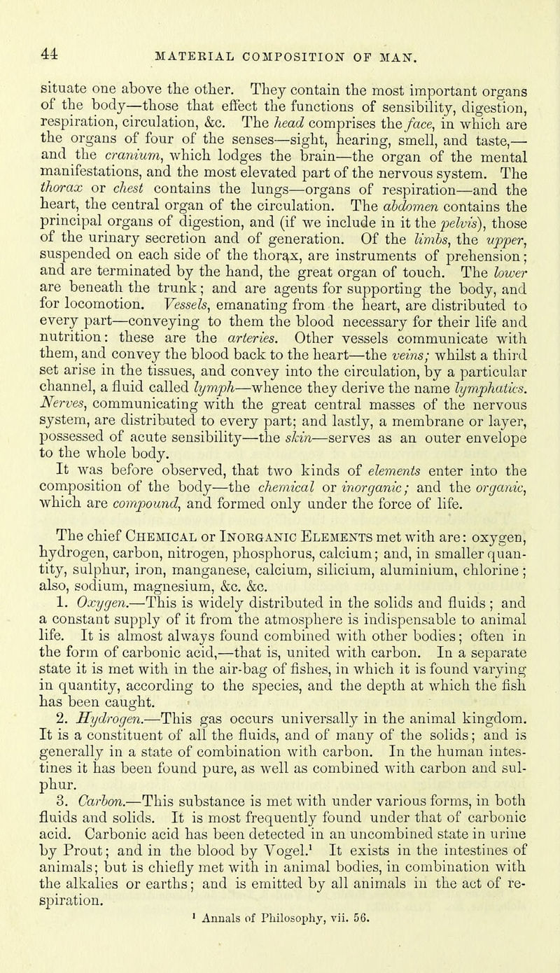 situate one above the other. They contain the most important organs of the body—those that efiect the functions of sensibility, digestion, respiration, circulation, &c. The head comprises the face, in which are the organs of four of the senses—sight, hearing, smell, and taste,— and the cranium, which lodges the brain—the organ of the mental manifestations, and the most elevated part of the nervous system. The thorax or chest contains the lungs—organs of respiration—and the heart, the central organ of the circulation. The abdomen contains the principal organs of digestion, and (if we include in it the pelvis), those of the urinary secretion and of generation. Of the limbs, the upper, suspended on each side of the thorax, are instruments of prehension; and are terminated by the hand, the great organ of touch. The lower are beneath the trunk; and are agents for supporting the body, and for locomotion. Vessels, emanating from the heart, are distributed to every part—conveying to them the blood necessary for their life and nutrition: these are the arteries. Other vessels communicate with them, and convey the blood back to the heart—the veins; whilst a third set arise in the tissues, and convey into the circulation, by a particular channel, a fluid called lymph—whence they derive the name lymphatics. Nerves, communicating with the great central masses of the nervous system, are distributed to every part; and lastly, a membrane or layer, possessed of acute sensibility—the skin—serves as an outer envelope to the whole body. It was before observed, that two kinds of elements enter into the composition of the body—the chemical or inorganic; and the organic, which are compound, and formed only under the force of life. The chief Chemical or Inorganic Elements met with are: oxygen, hydrogen, carbon, nitrogen, phosphorus, calcium; and, in smaller quan- tity, sulphur, iron, manganese, calcium, silicium, aluminium, chlorine; also, sodium, magnesium, &c. &c. 1. Oxygen.—This is widely distributed in the solids and fluids ; and a constant supply of it from the atmosphere is indispensable to animal life. It is almost always found combined with other bodies; often in the form of carbonic acid,—that is, united with carbon. In a separate state it is met with in the air-bag of fishes, in which it is found varying in quantity, according to the species, and the depth at which the fish has been caught. 2. Hydrogen.—This gas occurs universally in the animal kingdom. It is a constituent of all the fluids, and of many of the solids; and is generally in a state of combination with carbon. In the human intes- tines it has been found pure, as well as combined with carbon and sul- phur. 3. Carbon.—This substance is met with under various forms, in both fluids and solids. It is most frequently found under that of carbonic acid. Carbonic acid has been detected in an uncombined state in urine by Prout; and in the blood by Yogel.' It exists in the intestines of animals; but is chiefly met with in animal bodies, in combination with the alkalies or earths; and is emitted by all animals in the act of re- spiration.