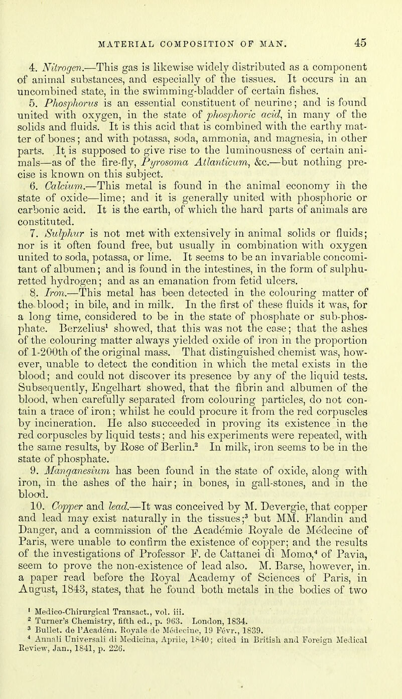 4. Nitrogen.-—This gas is likewise widely distributed as a component of animal substances, and especially of the tissues. It occurs in an uncombined state, in the swimming-bladder of certain fishes. 5. Phosjihonis is an essential constituent of neurine; and is found united with oxygen, in the state of phosphoric acid^ in many of the solids and fluids. It is this acid that is combined with the earthy mat- ter of bones; and with potassa, soda, ammonia, and magnesia, in other parts. It is supposed to give rise to the luminousness of certain ani- mals—as of the fire-fly, Pyrosoma Atlanticum^ &c.—but nothing pre- cise is known on this subject. 6. Calcium.—This metal is found in the animal economy in the state of oxide—lime; and it is generally united with phosphoric or carbonic acid. It is the earth, of which the hard parts of animals are constituted. 7. Sulphur is not met with extensively in animal vsolids or fluids; nor is it often found free, but usually in combination with oxygen united to soda, potassa, or lime. It seems to be an invariable concomi- tant of albumen; and is found in the intestines, in the form of sulphu- retted hydrogen; and as an emanation from fetid ulcers. 8,. Iron.—This metal has been detected in the colouring matter of the blood; in bile, and in milk. In the first of these fluids it was, for a long time, considered to be in the state of phosphate or sub-phos- phate. Berzelius^ showed, that this was not the case; that the ashes of the colouring matter always yielded oxide of iron in the proportion of l-200th of the original mass. That distinguished chemist was, how- ever, unable to detect the condition in which the metal exists in the blood; and could not discover its presence by any of the liquid tests. Subsequently, Engelhart showed, that the fibrin and albumen of the blood, when carefully separated from colouring particles, do not con- tain a trace of iron; whilst he could procure it from the red corpuscles by incineration. He also succeeded in proving its existence in the red corpuscles by liquid tests; and his experiments were repeated, with the same results, by Eose of Berlin.^ In milk, iron seems to be in the state of phosphate. 9. Manganesium has been found in the state of oxide, along with iron, in the ashes of the hair; in bones, in gall-stones, and in the blood. 10. Copper and lead.—It was conceived by M. Devergie, that copper and lead may exist naturally in the tissues;^ but MM. Flandin and Danger, and a commission of the Academic Eoyale de Medecine of Paris, were unable to confirm the existence of copper; and the results of the investigations of Professor F. de Cattanei di Momo,'* of Pavia, seem to prove the non-existence of lead also. M. Parse, however, in. a paper read before the Royal Academy of Sciences of Paris, in August, 1843, states, that he found both metals in the bodies of two ' Medico-Chirurgical Transact., vol. iii. 2 Turner's Chemistry, fifth ed., p. 9t>3. London, 1834. ^ Bullet, de I'Academ. Royale de Medecine, 19 Fevr., 1839. * Annnli Universali di Medioina, Aprile, 18-10; cited in British and Foreign Medical Review, Jan., 1841, p. 226.