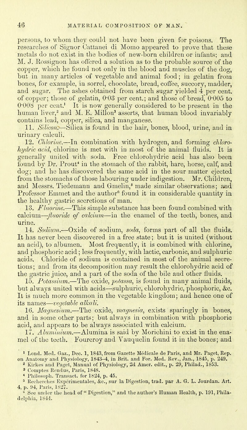 persons, to whom tliey could not have been given for poisons. The researches of Signor Cattanei di Momo appeared to prove that these metals do not exist in the bodies of new-born children or infants; and M. J. Kossignon has offered a solution as to the probable source of the copper, which he found not only in the blood and muscles of the dog, but in many articles of vegetable and animal food; in gelatin from bones, for example, in sorrel, chocolate, bread, coffee, succory, madder, and sugar. The ashes obtained from starch sugar yielded 4 per cent, of copper; those of gelatin, O'OS per cent.; and those of bread, 0'005 to 000b per cent.' It is now generally considered to be present in the human liver,^ and M. E. Millon' asserts, that human blood invariably contains lead, copper, silica, and manganese. 11. Silicon:—Silica is found in the hair, bones, blood, urine, and in urinaiy calculi. 12. Chlorine.—In combination with hydrogen, and forming chloro- hydric acid., chlorine is met with in most of the animal fluids. It is generally united with soda. Free chlorohydric acid has also been found by Dr. Prouf in the stomach of the rabbit, hare, horse, calf, and dog; and ho has discovered the same acid in the sour matter ejected from the stomachs of those labouring under indigestion. Mr. Children, and Messrs. Tiedemann and Gmelin,' made similar observations; and Professor Emmet and the author* found it in considerable quantity in the healthy gastric secretions of man. 13. Fluorine.—This simple substance has been found combined with calcium—fluoride of calcium—in the enamel of the teeth, bones, and urine. 11. Sodium.—Oxide of sodium, soda.^ forms part of all the fluids. It has never been discovered in a free state; but it is united (without an acid), to albumen. Most frequently, it is combined with chlorine, and phosphoric acid; less frequently, with lactic, carbonic, and sulphuric acids. Chloride of sodium is contained in most of the animal secre- tions; and from its decomposition may result the chlorohydric acid of the gastric juice, and a part of the soda of the bile and other fluids. 15. Potassium.—The oxide, pofassa, is found in many animal fluids, but always united with acids—sulphuric, chlorohj'dric, phosphoric, &c. It is much more common in the vegetable kingdom; and hence one of its names—vegetable alkali. 16. Magnesium.—The oxide, magnesia, exists sparingly in bones, and in some other parts; but always in combination with phosphoric acid, and appears to be always associated with calcium. 17. Aluminium.—Alumina is said by Morichini to exist in the ena- mel of the teeth. Fourcroy and Vauquelin foimd it in the bones; and ' Loud. Moil. Gaz., Dec. 1, 1843, from Gazette Medicale de Paris, and Mr. Paget, Rep. on Anatomy and Physiology, 1843-4, in Brit, and For. Med. Rev., Jan., 1845, p. 249. 2 Kirkes and Paget, Manual of Physiology, 2d Amer. edit., p. 29, Philad., 1853. 3 Comptes Rendus, Paris, 1848. * Pliilosoph. Transact, for 1824, p. 45. 5 Recht-rches Kxperimeutales, &c., sur la Digestion, trad, par A. G. L. Jourdan. Art. 4, p. 94, Paris, 1827.  See under the head of  Digestion, and tlie author's Human Health, p. 191, Phila- delphia, 1844.