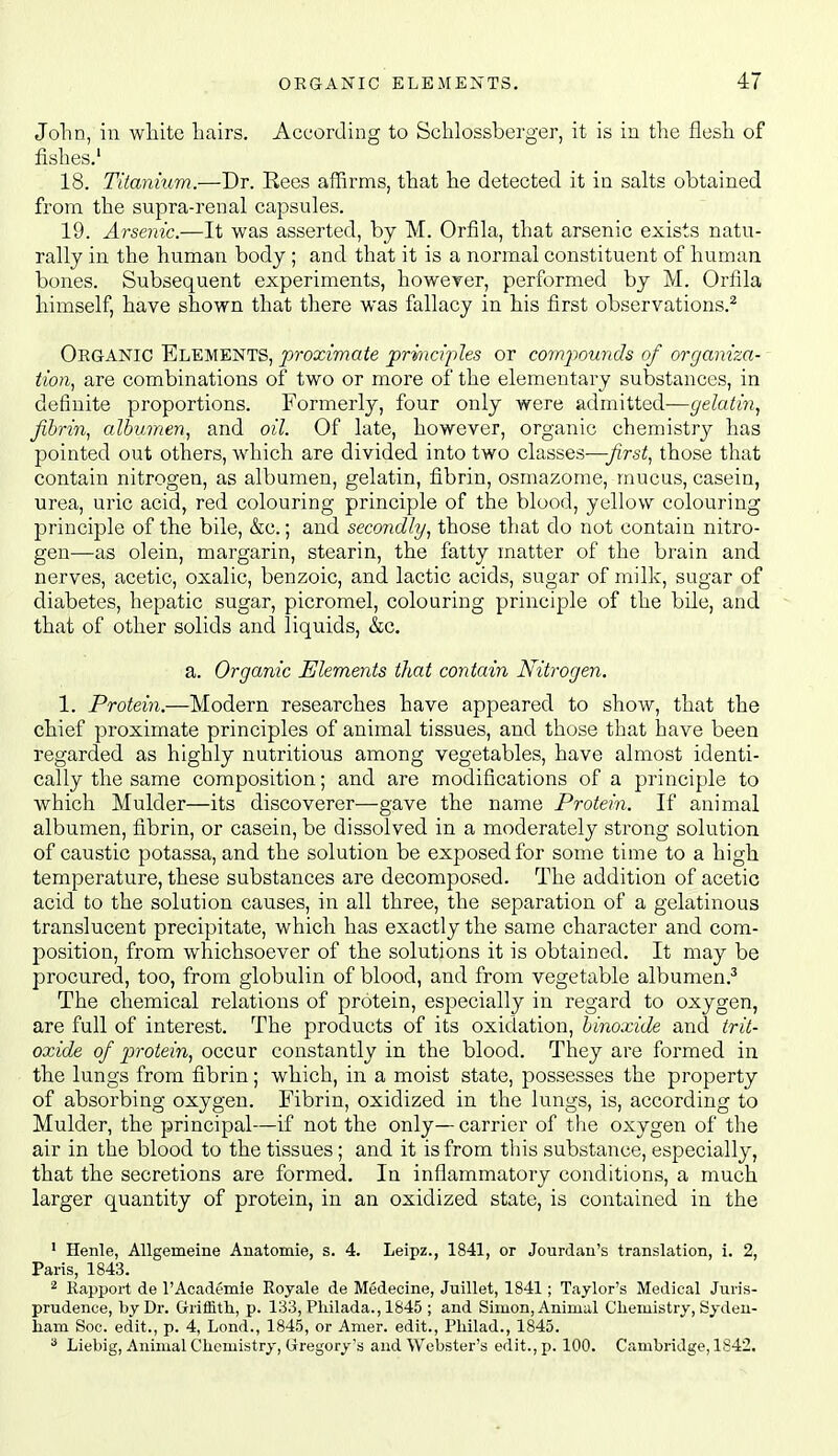 John, in white hairs. According to Schlossberger, it is in the flesh of fislies.' 18. Titanium.—Dr. Rees affirms, that he detected it in salts obtained from the supra-renal capsules. 19. Arsenic.—It was asserted, by M. Orfila, that arsenic exists natu- rally in the human body ; and that it is a normal constituent of human bones. Subsequent experiments, however, performed by M. Orfila himself, have shown that there was fallacy in his first observations.^ Oeganic Elements, proximate 'priraci'ples or compounds of organiza- tion^ are combinations of two or more of the elementary substances, in definite proportions. Formerly, four only were admitted—gelatin^ fibrin, albumen, and oil. Of late, however, organic chemistry has pointed out others, which are divided into two classes—yzrs;;, those that contain nitrogen, as albumen, gelatin, fibrin, osmazome, mucus, casein, urea, uric acid, red colouring principle of the blood, yellow colouring principle of the bile, &c.; and secondly, those that do not contain nitro- gen—as olein, margarin, stearin, the fatty matter of the brain and nerves, acetic, oxalic, benzoic, and lactic acids, sugar of milk, sugar of diabetes, hepatic sugar, picromel, colouring principle of the bile, and that of other solids and liquids, &c. a. Organic Elements that contain Nitrogen. 1. Protein.—Modern researches have appeared to show, that the chief proximate principles of animal tissues, and those that have been regarded as highly nutritious among vegetables, have almost identi- cally the same composition; and are modifications of a principle to which Mulder—its discoverer—gave the name Protein. If animal albumen, fibrin, or casein, be dissolved in a moderately strong solution of caustic potassa, and the solution be exposed for some time to a high temperature, these substances are decomposed. The addition of acetic acid to the solution causes, in all three, the separation of a gelatinous translucent precipitate, which has exactly the same character and com- position, from whichsoever of the solutions it is obtained. It may be procured, too, from globulin of blood, and from vegetable albumen.^ The chemical relations of protein, especially in regard to oxygen, are full of interest. The products of its oxidation, binoxide and trit- oxide of protein, occur constantly in the blood. They are formed in the lungs from fibrin; which, in a moist state, possesses the property of absorbing oxygen. Fibrin, oxidized in the lungs, is, according to Mulder, the principal—if not the only— carrier of tlie oxygen of the air in the blood to the tissues; and it is from this substance, especially, that the secretions are formed. In inflammatory conditions, a much larger quantity of protein, in an oxidized state, is contained in the ' Henle, Allgemeine Anatomie, s. 4. Leipz., 1841, or Jourdau's translation, i. 2, Paris, 1843. ^ Rapport de I'Academie Royale de Medecine, Juillet, 1841; Taylor's Medical Juris- prudence, by Dr. Griffitli, p. 133, Pliilada., 1845 ; and Simon, Animal Chemistry, Syden- ham Soc. edit., p. 4, Lond., 1845, or Amer. edit., Philad., 1845. ^ Liebig, Animal Chemistry, Gregory's and Webster's edit., p. 100. Cambridge, 1842.