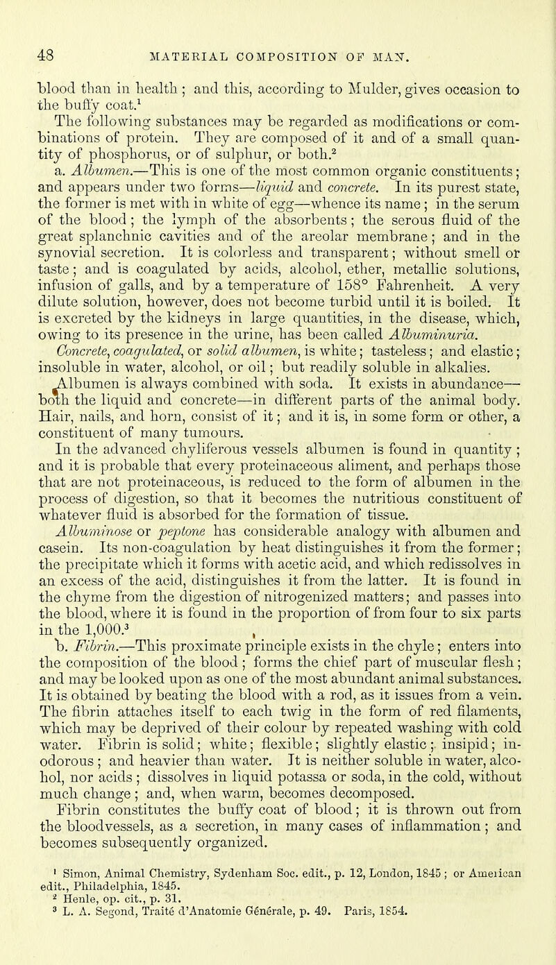 blood than in liealtli; and this, according to Mulder, gives occasion to the bufty coat.^ The following substances may be regarded as modifications or com- binations of protein. They are composed of it and of a small quan- tity of phosphorus, or of sulphur, or both..^ a. Albumen.—This is one of the most common organic constituents; and appears under two forms—liquid and concrete. In its purest state, the former is met with in white of egg—whence its name ; in the serum of the blood; the lymph of the absorbents; the serous fluid of the great splanchnic cavities and of the areolar membrane; and in the synovial secretion. It is colorless and transparent; without smell or taste; and is coagulated by acids, alcohol, ether, metallic solutions, infusion of galls, and by a temperature of 158° Fahrenheit. A very dilute solution, however, does not become turbid until it is boiled. It is excreted by the kidneys in large quantities, in the disease, which, owing to its presence in the urine, has been called Albuminuria. Concrete^ coagulated^ or solid albumen^ is white; tasteless; and elastic; insoluble in water, alcohol, or oil; but readily soluble in alkalies. Albumen is always combined with soda. It exists in abundance— bom the liquid and concrete—in different parts of the animal body. Hair, nails, and horn, consist of it; and it is, in some form or other, a constituent of many tumours. In the advanced chyliferous vessels albumen is found in quantity ; and it is probable that every proteinaceous aliment, and perhaps those that are not proteinaceous, is reduced to the form of albumen in the process of digestion, so that it becomes the nutritious constituent of whatever fluid is absorbed for the formation of tissue. Alhuminose or peptone has considerable analogy with albumen and casein. Its non-coagulation by heat distinguishes it from the former; the precipitate which it forms with acetic acid, and which redissolves in an excess of the acid, distinguishes it from the latter. It is found in the chyme from the digestion of nitrogenized matters; and passes into the blood, where it is found in the proportion of from four to six parts in the 1,000.^ b. Fibrin.—This proximate principle exists in the chyle; enters into the composition of the blood ; forms the chief part of muscular flesh; and may be looked upon as one of the most abundant animal substances. It is obtained by beating the blood with a rod, as it issues from a vein. The fibrin attaches itself to each twig in the form of red filardents, which may be deprived of their colour by repeated washing with cold water. Fibrin is solid; white ; flexible; slightly elastic ;. insipid; in- odorous ; and heavier than water. It is neither soluble in water, alco- hol, nor acids ; dissolves in liquid potassa or soda, in the cold, without much change; and, when warm, becomes decomposed. Fibrin constitutes the bufiy coat of blood; it is thrown out from the bloodvessels, as a secretion, in many cases of inflammation; and becomes subsequently organized. ' Simon, Animal Chemistry, Sydenham Soc. edit., p. 12, London, 1845 ; or Ameiican edit., Philadelphia, 1845. ^ Heule, op. cit., p. 31. ^ L. A. Segond, Traite d'Anatomie Gtoerale, p. 49. Paris, 1854.