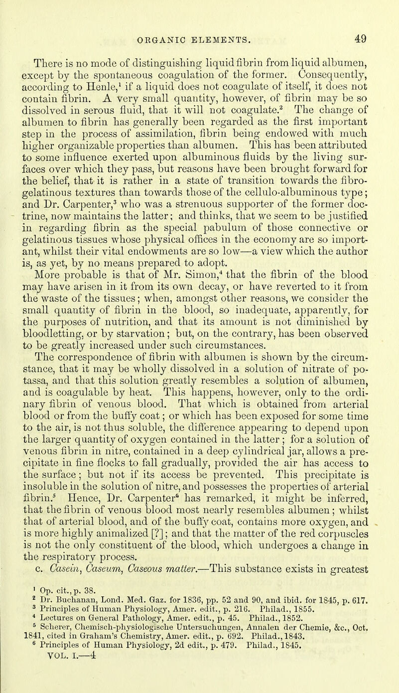 There is no mode of distinguisliing liquid fibrin from liquid albumen, except by tlie spontaneous coagulation of the former. Consequently, according to Henle,* if a liquid does not coagulate of itself, it does not contain fibrin. A very small quantity, however, of fibrin may be so dissolved in serous fluid, that it will not coagulate.^ The change of albumen to fibrin has generally been regarded as the first important step in the process of assimilation, fibrin being endowed with much higher organizable properties than albumen. This has been attributed to some influence exerted upon albuminous fluids by the living sur- faces over which they pass, but reasons have been brought forward for the belief, that it is rather in a state of transition towards the fibro- gelatinous textures than towards those of the cellulo-albuminous type; and Dr. Carpenter,^ who was a strenuous supporter of the former doc- trine, now maintains the latter; and thinks, that we seem to be justified in regarding fibrin as the special pabulum of those connective or gelatinous tissues whose physical ofiices in the economy are so import- ant, whilst their vital endowments are so low—a view which the author is, as yet, by no means prepared to adopt. More probable is that of Mr. Simon,* that the fibrin of the blood may have arisen in it from its own decay, or have reverted to it from the waste of the tissues; when, amongst other reasons, we consider the small quantity of fibrin in the blood, so inadequate, apparently, for the purposes of nutrition, and that its amount is not diminished by bloodletting, or by starvation; but, on the contrary, has been observed to be greatly increased under such circumstances. The correspondence of fibrin with albumen is shown by the circum- stance, that it may be wholly dissolved in a solution of nitrate of po- tassa, and that this solution greatly resembles a solution of albumen, and is coagulable by heat. This happens, however, only to the ordi- nary fibrin of venous blood. That which is obtained from arterial blood or from the buffy coat; or which has been exposed for some time to the air, is not thus soluble, the difierence appearing to depend upon the larger quantity of oxygen contained in the latter ; for a solution of venous fibrin in nitre, contained in a deep cylindrical jar, allows a pre- cipitate in fine flocks to fall gradually, provided the air has access to the surface; but not if its access be prevented. This precipitate is insoluble in the solution of nitre, and possesses the properties of arterial fibrin.^ Hence, Dr. Carpenter* has remarked, it might be inferred, that the fibrin of venous blood most nearly resembles albumen; whilst that of arterial blood, and of the buSy coat, contains more oxygen, and is more highly animalized [?]; and that the matter of the red cor})uscles is not the only constituent of the blood, which undergoes a change in the respiratory process. c. Casein, Caseum, Gaseous matter.—This substance exists in greatest ' Op. cit.,p. 38. 2 Dr. Buchanan, Lond. Med. Gaz. for 1836, pp. 52 and 90, and ibid, for 1845, p. 617. ^ Principles of Human Physiology, Amer. edit., p. 216. Philad., 1855. '' Lectures on G-eneral Pathology, Amer. edit., p. 45. Philad., 1852. ^ Scherer, Chemisch-physiologische Untersuchungeii, Annalen der Chemie, &c., Oct. 1841, cited in Graham's Chemistry, Amer. edit., p. 692. Philad., 1843. ^ Principles of Human Physiology, 2d edit., p. 479. Philad., 1845. VOL. I.—4