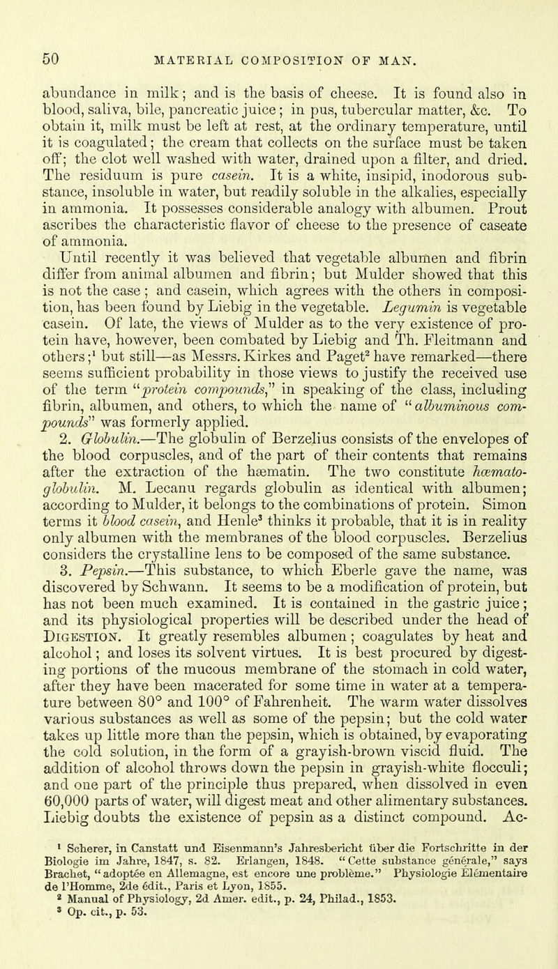 abundance in milk; and is the basis of cheese. It is found also in blood, saliva, bile, pancreatic juice ; in pus, tubercular matter, &c. To obtain it, milk must be left at rest, at the ordinary temperature, until it is coagulated; the cream that collects on the surface must be taken off; the clot well washed with water, drained upon a filter, and dried. The residuum is pure casein. It is a white, insipid, inodorous sub- stance, insoluble in water, but readily soluble in the alkalies, especially in ammonia. It possesses considerable analogy with albumen. Prout ascribes the characteristic flavor of cheese to the presence of caseate of ammonia. Until recently it was believed that vegetable albumen and fibrin differ from animal albumen and fibrin; but Mulder showed that this is not the case ; and casein, which agrees with the others in composi- tion, has been found by Liebig in the vegetable. Legumin is vegetable casein. Of late, the views of Mulder as to the very existence of pro- tein have, however, been combated by Liebig and Th. Fleitmann and others;' but still—as Messrs. Kirkes and Paget^ have remarked—there seems sufficient probability in those views to justify the received use of the term jj?-o^em covipounds^^'' in speaking of tlae class, including fibrin, albumen, and others, to which the name of  albuminous com- pounds''' was formerly applied. 2. Globulin.—The globulin of Berzelius consists of the envelopes of the blood corpuscles, and of the part of their contents that remains after the extraction of the hsematin. The two constitute hoimato- globulin. M. Lecanu regards globulin as identical with albumen; according to Mulder, it belongs to the combinations of protein. Simon terms it bhod casein, and Henle' thinks it probable, that it is in reality only albumen with the membranes of the blood corpuscles. Berzelius considers the crystalline lens to be composed of the same substance. 3. Pepsin.—This substance, to which Eberle gave the name, was discovered by Schwann. It seems to be a modification of protein, but has not been much examined. It is contained in the gastric juice; and its physiological properties will be described under the head of Digestion. It greatly resembles albumen; coagulates by heat and alcohol; and loses its solvent virtues. It is best procured by digest- ing portions of the mucous membrane of the stomach in cold water, after they have been macerated for some time in water at a tempera- ture between 80° and 100° of Fahrenheit. The warm water dissolves various substances as well as some of the pepsin; but the cold water takes up little more than the pepsin, which is obtained, by evaporating the cold solution, in the form of a grayish-brown viscid fluid. The addition of alcohol throws down the pepsin in grayish-white flocculi; and one part of the principle thus prepared, when dissolved in even 60,000 parts of water, will digest meat and other alimentary substances. Liebig doubts the existence of pepsin as a distinct compound. Ac- • Scherer, in Canstatt nnd Eisenmaim's Jahresbericht iiber die Fortschritte in der Biologie irn Jahi-e, 1847, s. 82. Erlangeu, 1848.  Cette substance generale, says Bracliet, adoptee en AUemagne, est encore line probleme. Physiologie Elementaii'e de rHomme, 2de edit., Paris et Lyon, 1855. « Manual of Physiology, 2d Amer. edit., p. 24, Philad., 1853.