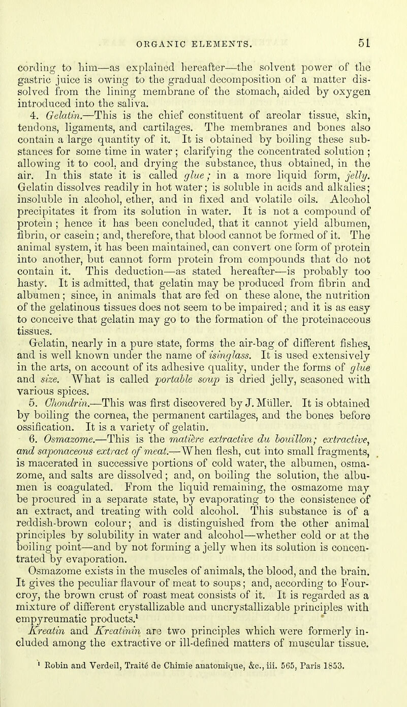 cording to him—as explained hereafter—the solvent power of the gastric juice is owing to the gradual decomposition of a matter dis- solved from the lining membrane of the stomach, aided by oxygen introduced into the saliva. 4. Gelatin.—This is the chief constituent of areolar tissue, skin, tendons, ligaments, and cartilages. The membranes and bones also contain a large quantity of it. It is obtained by boiling these sub- stances for some time in water ; clarifying the concentrated solution ; allowing it to cool, and drying the substance, thus obtained, in the air. In this state it is called glue; in a more liquid form, jelly. Gelatin dissolves readily in hot water; is soluble in acids and alkalies; insoluble in alcohol, ether, and in fixed and volatile oils. Alcohol precipitates it from its solution in water. It is not a compound of protein ; hence it has been concluded, that it cannot yield albumen, fibrin, or casein; and, therefore, that blood cannot be formed of it. The animal system, it has been maintained, can convert one form of protein into another, but cannot form protein from compounds that do not contain it. This deduction—as stated hereafter—is probably too hasty. It is admitted, that gelatin may be produced from fibrin and albumen; since, in animals that are fed on these alone, the nutrition of the gelatinous tissues does not seem to be impaired; and it is as easy to conceive that gelatin may go to the formation of the proteinaceous tissues. Grelatin, nearly in a pure state, forms the air-bag of different fishes, and is well known under the name isinglass. It is used extensively in the arts, on account of its adhesive quality, under the forms of glue and size. What is called portable soup is dried jelly, seasoned with various spices. 6. (7Ao?ic/r«?i.—This was first discovered by J. Mhller. It is obtained by boiling the cornea, the permanent cartilages, and the bones before ossification. It is a variety of gelatin, 6. Osmazome.—This is the matiire extractive du bouillon; extractive, and sa.jMnaceous extract of meat.—When flesh, cut into small fragments, is macerated in successive portions of cold water, the albumen, osma- zome, and salts are dissolved; and, on boiling the solution, the albu- men is coagulated. From the liquid remaining, the osmazome may be procured in a separate state, by evaporating to the consistence of an extract, and treating with cold alcohol. This substance is of a reddish-brown colour; and is distinguished from the other animal principles by solubility in Avater and alcohol—whether cold or at the boiling point—and by not forming a jelly when its solution is concen- trated by evaporation. Osmazome exists in the muscles of animals, the blood, and the brain. It gives the peculiar flavour of meat to soups; and, according to Four- croy, the brown crust of roast meat consists of it. It is regarded as a mixture of difierent crystallizable and uucrystallizable principles with empyreumatic products.^ Kreatin and Kreatinin are two principles which were formerly in- cluded among the extractive or ill-defined matters of muscular tissue. ' Robiu and Verdeil, Traite de Chimie auatomique, &c., iii. 565, Paris 1853.