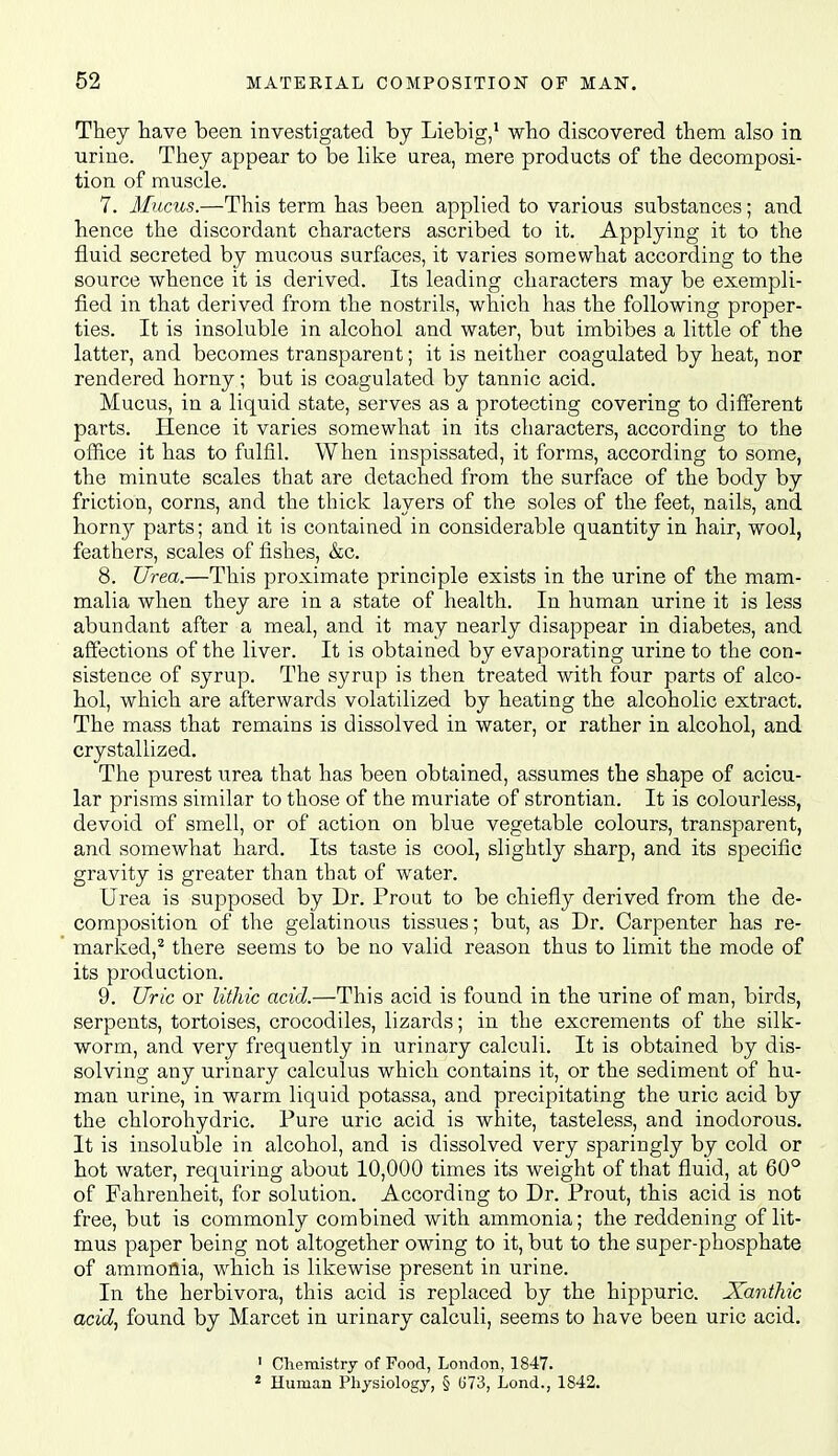 They have been investigated by Liebig,' who discovered them also in urine. They appear to be like area, mere products of the decomposi- tion of muscle. 7. Mucus.—This term has been applied to various substances; and hence the discordant characters ascribed to it. Applying it to the fluid secreted by mucous surfaces, it varies somewhat according to the source whence it is derived. Its leading characters may be exempli- fied in that derived from the nostrils, which has the following proper- ties. It is insoluble in alcohol and water, but imbibes a little of the latter, and becomes transparent; it is neither coagulated by heat, nor rendered horny; but is coagulated by tannic acid. Mucus, in a liquid state, serves as a protecting covering to different parts. Hence it varies somewhat in its characters, according to the office it has to fulfil. When inspissated, it forms, according to some, the minute scales that are detached from the surface of the body by friction, corns, and the thick layers of the soles of the feet, nails, and horny parts; and it is contained in considerable quantity in hair, wool, feathers, scales of fishes, &c. 8. Urea.—This proximate principle exists in the urine of the mam- malia when they are in a state of health. In human urine it is less abundant after a meal, and it may nearly disappear in diabetes, and affections of the liver. It is obtained by evaporating urine to the con- sistence of syrup. The syrup is then treated with four parts of alco- hol, which are afterwards volatilized by heating the alcoholic extract. The mass that remains is dissolved in water, or rather in alcohol, and crystallized. The purest urea that has been obtained, assumes the shape of acicu- lar prisms similar to those of the muriate of strontian. It is colourless, devoid of smell, or of action on blue vegetable colours, transparent, and somewhat hard. Its taste is cool, slightly sharp, and its specific gravity is greater than that of water. Urea is supposed by Dr. Front to be chiefly derived from the de- composition of the gelatinous tissues; but, as Dr. Carpenter has re- marked,^ there seems to be no valid reason thus to limit the mode of its production. 9. Uric or lithic acid.—This acid is found in the urine of man, birds, serpents, tortoises, crocodiles, lizards; in the excrements of the silk- worm, and very frequently in urinary calculi. It is obtained by dis- solving any urinary calculus which contains it, or the sediment of hu- man urine, in warm liquid potassa, and precipitating the uric acid by the chlorohydric. Pure uric acid is white, tasteless, and inodorous. It is insoluble in alcohol, and is dissolved very sparingly by cold or hot water, requiring about 10,000 times its weight of that fluid, at 60° of Fahrenheit, for solution. According to Dr. Prout, this acid is not free, but is commonly combined with ammonia; the reddening of lit- mus paper being not altogether owing to it, but to the super-phosphate of ammonia, which is likewise present in urine. In the herbivora, this acid is replaced by the hippuric. XantMc acid^ found by Marcet in urinary calculi, seems to have been uric acid. ' Chemistry of Food, London, 1847. * Human Physiology, § G73, Lond., 1842.