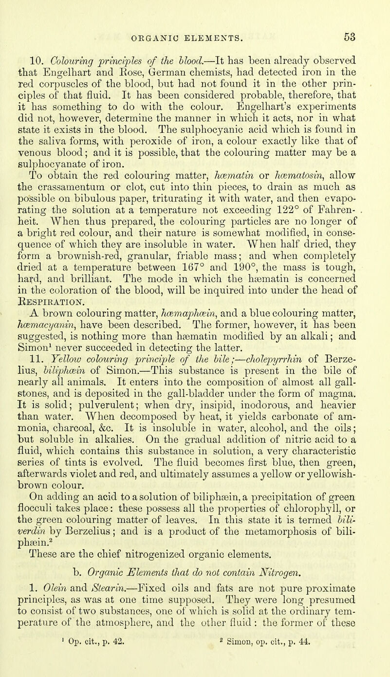 10. Colouring principles of the blood.—It has been already observed that Engelhart and Rose, Grerman chemists, had detected iron in the red corpuscles of the blood, but had not found it in the other prin- ciples of that fluid. It has been considered probable, therefore, that it has something to do with the colour. Engelhart's experiments did not, however, determine the manner in which it acts, nor in what state it exists in the blood. The sulphocyanic acid which is found in the saliva forms, with peroxide of iron, a colour exactly like that of venous blood; and it is possible, that the colouring matter may be a sulphocyanate of iron. To obtain the red colouring matter, hoematin or hcematosin, allow the crassamentum or clot, cut into thin pieces, to drain as much as possible on bibulous paper, triturating it with water, and then evapo- rating the solution at a temperature not exceeding 122° of Fahren- heit. When thus prepared, the colouring particles are no longer of a bright red colour, and their nature is somewhat modified, in conse- quence of which they are insoluble in water. When half dried, they form a brownish-red, granular, friable mass; and when completely dried at a temperature between 167° and 190°, the mass is tough, hayd, and brilliant. The mode in which the hajmatin is concerned in the coloration of the blood, will be inquired into under the head of Eespiration. A brown colouring matter, hcemaphcein, and a blue colouring matter, hcemacyanin, have been described. The former, however, it has been suggested, is nothing more than ha3matin modified by an alkali; and Simon* never succeeded in detecting the latter. 11. Yellow colouring princijyle of the bile;—cholepyrrhin of Berze- lius, hiliphoein of Simon.—This substance is present in the bile of nearly all animals. It enters into the composition of almost all gall- stones, and is deposited in the gall-bladder under the form of magma. It is solid; pulverulent; when dry, insipid, inodorous, and heavier than water. When decomposed by heat, it yields carbonate of am- monia, charcoal, &c. It is insoluble in water, alcohol, and the oils; but soluble in alkalies. On the gradual addition of nitric acid to a fluid, which contains this substance in solution, a very characteristic series of tints is evolved. The fluid becomes first blue, then green, afterwards violet and red, and ultimately assumes a yellow or yellowish- brown colour. On adding an acid to a solution of biliphasin, a precipitation of green flocculi takes place: these possess all the properties of chlorophyll, or the green colouring matter of leaves. In this state it is termed bili- verdin by Berzelius; and is a product of the metamorphosis of bili- phsein.^ These are the chief nitrogenized organic elements. b. Organic Elements that do not contain Nitrogen. 1. Oleiii and Stearin.—Fixed oils and fats are not pure proximate principles, as was at one time supposed. They were long presumed to consist of two substances, one of which is solid at the ordinary tem- perature of the atmosphere, and the other fluid : the former of these