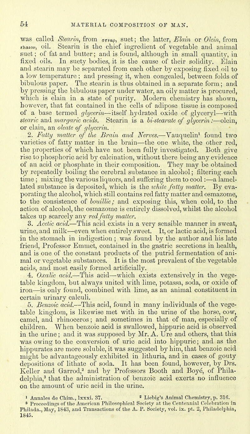 was called Stearin, from c^fap, suet; the latter, Elain or OMn, from fXatoi/, oil. Stearin is the chief ingredient of vegetable and animal suet; of fat and butter; and is found, although in small quantity, in fixed oils. In suety bodies, it is the cause of their solidity. Elain and stearin may be separated from each other by exposing fixed oil to a low temperature ; and pressing it, when congealed, between folds of bibulous paper. The stearin is thus obtained in a separate form; and by pressing the bibulous paper under water, an oily matter is procured, which is elain in a state of purity. Modern chemistry has shown, however, that fat contained in the cells of adipose tissue is composed of a base termed glycerin—itself hydrated oxide of glyceryl—with stearic and margaric acids. Stearin is a hi-stearate of glycerin:—olein, or elain, an oleate of glycerin. 2. Fatty matter of the Brain and Nerves.—Vauqnelin^ found two varieties of fatty matter in the brain—the one white, the other red, the properties of which have not been fully investigated. Both give rise to phosphoric acid by calcination, without there being any evidence of an acid or phosphate in their composition. They may be obtained by repeatedly boiling the cerebral substance in alcohol; filtering each time ; mixing the various liquors, and suffering them to cool:—a lamel- lated substance is deposited, which is the ivhite fatty matter. By eva- porating the alcohol, which still contains red fatty matter and osmazome, to the consistence of houillie; and exposing this, when cold, to the action of alcohol, the osmazome is entirely dissolved, whilst the alcohol takes up scarcely any red fatty matter. 3. Acetic acid.—This acid exists in a very sensible manner in sweat, urine, and milk—even when entirely sweet. It, or lactic acid, is formed in the stomach in indigestion ; was found by the author and his late friend, Professor Emmet, contained in the gastric secretions in health, and is one of the constant products of the putrid fermentation of ani- mal or vegetable substances. It is the most prevalent of the vegetable acids, and most easily formed artificially. 4. Oxalic acid.—This acid—which exists extensively in the vege- table kingdom, but always united with lime, potassa, soda, or oxide of iron—is only found, combined with lime, as an animal constituent in certain urinary calculi. 5. Benzoic acid.—This acid, found in many individuals of the vege- table kingdom, is likewise met with in the urine of the horse, cow, camel, and rhinoceros; and sometimes in that of man, especially of children. When benzoic acid is swallowed, hippuric acid is observed in the urine; and it was supposed by Mr. A. Ure and others, that this was owing to the conversion of uric acid into hippuric; and as the hippurates are more soluble, it was suggested by him, that benzoic acid might be advantageously exhibited in lithuria, and in cases of gouty depositions of lithate of soda. It has been found, however, by Drs. Keller and Garrod,^ and by Professors Booth and Boye, of Phila- delphia,^ that the administi-ation of benzoic acid exerts no influence on the amount of uric acid in the urine. 1 Annales de Chim., Ixxxi. 37. ^ Liebig's Animal Chemistry, p. 316. 8 Proceedings of the American Philosophical Society at the Centennial Celebration in niilada., May, 1843, and Trausactious of the A. P. Society, vol. ix. pt. 2, Philadelphia, 1845.